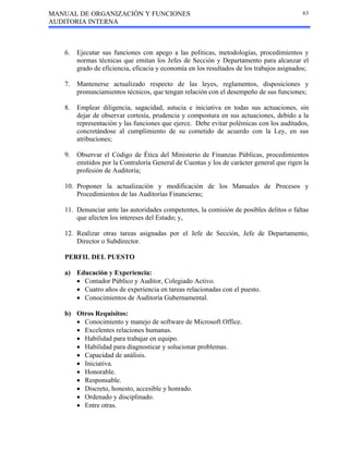 MANUAL DE ORGANIZACIÓN Y FUNCIONES
AUDITORIA INTERNA
63
6. Ejecutar sus funciones con apego a las políticas, metodologías, procedimientos y
normas técnicas que emitan los Jefes de Sección y Departamento para alcanzar el
grado de eficiencia, eficacia y economía en los resultados de los trabajos asignados;
7. Mantenerse actualizado respecto de las leyes, reglamentos, disposiciones y
pronunciamientos técnicos, que tengan relación con el desempeño de sus funciones;
8. Emplear diligencia, sagacidad, astucia e iniciativa en todas sus actuaciones, sin
dejar de observar cortesía, prudencia y compostura en sus actuaciones, debido a la
representación y las funciones que ejerce. Debe evitar polémicas con los auditados,
concretándose al cumplimiento de su cometido de acuerdo con la Ley, en sus
atribuciones;
9. Observar el Código de Ética del Ministerio de Finanzas Públicas, procedimientos
emitidos por la Contraloría General de Cuentas y los de carácter general que rigen la
profesión de Auditoría;
10. Proponer la actualización y modificación de los Manuales de Procesos y
Procedimientos de las Auditorías Financieras;
11. Denunciar ante las autoridades competentes, la comisión de posibles delitos o faltas
que afecten los intereses del Estado; y,
12. Realizar otras tareas asignadas por el Jefe de Sección, Jefe de Departamento,
Director o Subdirector.
PERFIL DEL PUESTO
a) Educación y Experiencia:
• Contador Público y Auditor, Colegiado Activo.
• Cuatro años de experiencia en tareas relacionadas con el puesto.
• Conocimientos de Auditoría Gubernamental.
b) Otros Requisitos:
• Conocimiento y manejo de software de Microsoft Office.
• Excelentes relaciones humanas.
• Habilidad para trabajar en equipo.
• Habilidad para diagnosticar y solucionar problemas.
• Capacidad de análisis.
• Iniciativa.
• Honorable.
• Responsable.
• Discreto, honesto, accesible y honrado.
• Ordenado y disciplinado.
• Entre otras.
 