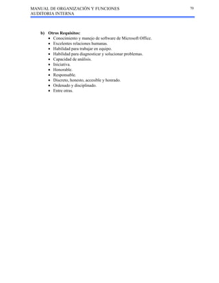 MANUAL DE ORGANIZACIÓN Y FUNCIONES
AUDITORIA INTERNA
70
b) Otros Requisitos:
• Conocimiento y manejo de software de Microsoft Office.
• Excelentes relaciones humanas.
• Habilidad para trabajar en equipo.
• Habilidad para diagnosticar y solucionar problemas.
• Capacidad de análisis.
• Iniciativa.
• Honorable.
• Responsable.
• Discreto, honesto, accesible y honrado.
• Ordenado y disciplinado.
• Entre otras.
 