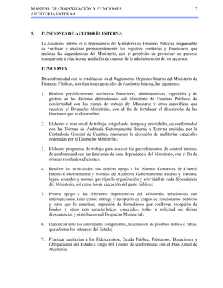 MANUAL DE ORGANIZACIÓN Y FUNCIONES
AUDITORIA INTERNA
7
5. FUNCIONES DE AUDITORÍA INTERNA
La Auditoría Interna es la dependencia del Ministerio de Finanzas Públicas, responsable
de verificar y analizar permanentemente los registros contables y financieros que
realizan las dependencias del Ministerio, con el propósito de promover un proceso
transparente y efectivo de rendición de cuentas de la administración de los recursos.
FUNCIONES
De conformidad con lo establecido en el Reglamento Orgánico Interno del Ministerio de
Finanzas Públicas, son funciones generales de Auditoría Interna, las siguientes:
1. Realizar periódicamente, auditorías financieras, administrativas, especiales y de
gestión en las distintas dependencias del Ministerio de Finanzas Públicas, de
conformidad con los planes de trabajo del Ministerio y otras específicas que
requiera el Despacho Ministerial, con el fin de fortalecer el desempeño de las
funciones que se desarrollan;
2. Elaborar el plan anual de trabajo, estipulando tiempos y prioridades, de conformidad
con las Normas de Auditoría Gubernamental Interna y Externa emitidas por la
Contraloría General de Cuentas, previendo la ejecución de auditorías especiales
ordenadas por el Despacho Ministerial;
3. Elaborar programas de trabajo para evaluar los procedimientos de control interno,
de conformidad con las funciones de cada dependencia del Ministerio, con el fin de
obtener resultados eficientes;
4. Realizar las actividades con estricto apego a las Normas Generales de Control
Interno Gubernamental y Normas de Auditoría Gubernamental Interna y Externa,
leyes, acuerdos y normas que rijan la organización y actividad de cada dependencia
del Ministerio, así como las de ejecución del gasto público;
5. Prestar apoyo a las diferentes dependencias del Ministerio, relacionado con
intervenciones, tales como: entrega y recepción de cargos de funcionarios públicos
y otros que lo ameriten; impresión de formularios que conlleven recepción de
fondos y otros con características especiales, todas a solicitud de dichas
dependencias y visto bueno del Despacho Ministerial;
6. Denunciar ante las autoridades competentes, la comisión de posibles delitos o faltas,
que afectan los intereses del Estado;
7. Practicar auditorías a los Fideicomisos, Deuda Pública, Préstamos, Donaciones y
Obligaciones del Estado a cargo del Tesoro, de conformidad con el Plan Anual de
Auditoría;
 