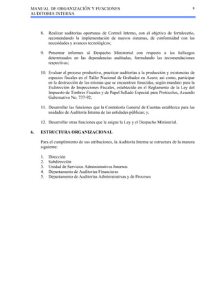 MANUAL DE ORGANIZACIÓN Y FUNCIONES
AUDITORIA INTERNA
8
8. Realizar auditorías oportunas de Control Interno, con el objetivo de fortalecerlo,
recomendando la implementación de nuevos sistemas, de conformidad con las
necesidades y avances tecnológicos;
9. Presentar informes al Despacho Ministerial con respecto a los hallazgos
determinados en las dependencias auditadas, formulando las recomendaciones
respectivas;
10. Evaluar el proceso productivo, practicar auditorías a la producción y existencias de
especies fiscales en el Taller Nacional de Grabados en Acero; así como, participar
en la destrucción de las mismas que se encuentren fenecidas, según mandato para la
Exdirección de Inspecciones Fiscales, establecido en el Reglamento de la Ley del
Impuesto de Timbres Fiscales y de Papel Sellado Especial para Protocolos, Acuerdo
Gubernativo No. 737-92;
11. Desarrollar las funciones que la Contraloría General de Cuentas establezca para las
unidades de Auditoría Interna de las entidades públicas; y,
12. Desarrollar otras funciones que le asigne la Ley y el Despacho Ministerial.
6. ESTRUCTURA ORGANIZACIONAL
Para el cumplimiento de sus atribuciones, la Auditoría Interna se estructura de la manera
siguiente:
1. Dirección
2. Subdirección
3. Unidad de Servicios Administrativos Internos
4. Departamento de Auditorías Financieras
5. Departamento de Auditorías Administrativas y de Procesos
 