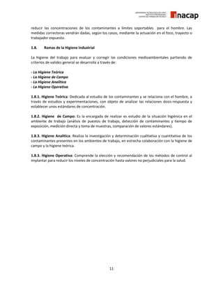 11
reducir las concentraciones de los contaminantes a límites soportables para el hombre. Las
medidas correctoras vendrán dadas, según los casos, mediante la actuación en el foco, trayecto o
trabajador expuesto.
1.8. Ramas de la Higiene Industrial
La higiene del trabajo para evaluar y corregir las condiciones medioambientales partiendo de
criterios de validez general se desarrolla a través de:
- La Higiene Teórica
- La Higiene de Campo
- La Higiene Analítica
- La Higiene Operativa
1.8.1. Higiene Teórica: Dedicada al estudio de los contaminantes y se relaciona con el hombre, a
través de estudios y experimentaciones, con objeto de analizar las relaciones dosis-respuesta y
establecer unos estándares de concentración.
1.8.2. Higiene de Campo: Es la encargada de realizar es estudio de la situación higiénica en el
ambiente de trabajo (análisis de puestos de trabajo, detección de contaminantes y tiempo de
exposición, medición directa y toma de muestras, comparación de valores estándares).
1.8.3. Higiene Analítica: Realiza la investigación y determinación cualitativa y cuantitativa de los
contaminantes presentes en los ambientes de trabajo, en estrecha colaboración con la higiene de
campo y la higiene teórica.
1.8.3. Higiene Operativa: Comprende la elección y recomendación de los métodos de control al
implantar para reducir los niveles de concentración hasta valores no perjudiciales para la salud.
 