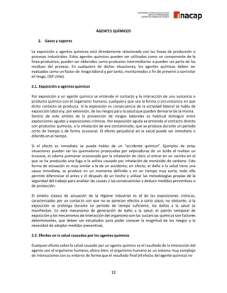 12
AGENTES QUÍMICOS
2. Gases y vapores
La exposición a agentes químicos está directamente relacionada con las líneas de producción o
procesos industriales. Estos agentes químicos pueden ser utilizados como un componente de la
línea productiva, pueden ser obtenidos como productos intermediarios o pueden ser parte de los
residuos del proceso. En cualquiera de dichas situaciones, los agentes químicos deben ser
evaluados como un factor de riesgo laboral y por tanto, monitoreados a fin de prevenir o controlar
el riesgo. (ISP chile).
2.1. Exposición a agentes químicos
Por exposición a un agente químico se entiende el contacto y la interacción de una sustancia o
producto químico con el organismo humano, cualquiera que sea la forma o circunstancia en que
dicho contacto se produzca. Si la exposición es consecuencia de la actividad laboral se habla de
exposición laboral y, por extensión, de los riesgos para la salud que pueden derivarse de la misma.
Dentro de este ámbito de la prevención de riesgos laborales es habitual distinguir entre
exposiciones agudas y exposiciones crónicas. Por exposición aguda se entiende el contacto directo
con productos químicos, o la inhalación de aire contaminado, que se produce durante un periodo
corto de tiempo y de forma ocasional. El efecto perjudicial en la salud puede ser inmediato o
diferido en el tiempo.
Si el efecto es inmediato se puede hablar de un “accidente químico”. Ejemplos de estas
situaciones pueden ser las quemaduras provocadas por salpicaduras de un ácido al realizar un
trasvase, el edema pulmonar ocasionado por la inhalación de cloro al entrar en un recinto en el
que se ha producido una fuga o la asfixia causada por inhalación de monóxido de carbono. Esta
forma de actuación es muy similar a la de un accidente; en efecto, el daño a la salud tiene una
causa inmediata, se produce en un momento definido y en un tiempo muy corto, todo ello
permite diferenciar el antes y el después de un hecho y utilizar las metodologías propias de la
seguridad del trabajo para analizar las causas y las consecuencias y deducir medidas preventivas o
de protección.
El ámbito clásico de actuación de la Higiene Industrial es el de las exposiciones crónicas,
caracterizadas por un contacto con que no se aprecian efectos a corto plazo; no obstante, si la
exposición se prolonga durante un periodo de tiempo suficiente, los daños a la salud se
manifiestan. En este mecanismo de generación de daño a la salud, el patrón temporal de
exposición y los mecanismos de interacción del organismo con las sustancias químicas son factores
determinantes, que deben ser estudiados para poder conocer la magnitud de los riesgos y la
necesidad de adoptar medidas preventivas.
2.2. Efectos en la salud causados por los agentes químicos
Cualquier efecto sobre la salud causado por un agente químico es el resultado de la interacción del
agente con el organismo humano; ahora bien, el organismo humano es un sistema muy complejo
de interacciones con su entorno de forma que el resultado final (el efecto del agente químico) no
 