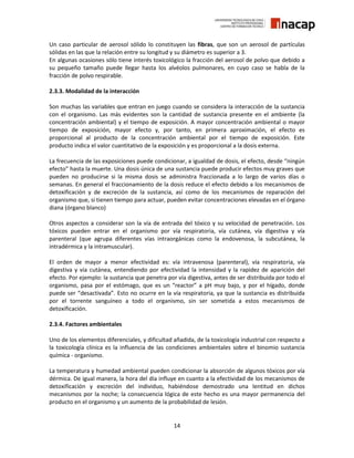 14
Un caso particular de aerosol sólido lo constituyen las fibras, que son un aerosol de partículas
sólidas en las que la relación entre su longitud y su diámetro es superior a 3.
En algunas ocasiones sólo tiene interés toxicológico la fracción del aerosol de polvo que debido a
su pequeño tamaño puede llegar hasta los alvéolos pulmonares, en cuyo caso se habla de la
fracción de polvo respirable.
2.3.3. Modalidad de la interacción
Son muchas las variables que entran en juego cuando se considera la interacción de la sustancia
con el organismo. Las más evidentes son la cantidad de sustancia presente en el ambiente (la
concentración ambiental) y el tiempo de exposición. A mayor concentración ambiental o mayor
tiempo de exposición, mayor efecto y, por tanto, en primera aproximación, el efecto es
proporcional al producto de la concentración ambiental por el tiempo de exposición. Este
producto indica el valor cuantitativo de la exposición y es proporcional a la dosis externa.
La frecuencia de las exposiciones puede condicionar, a igualdad de dosis, el efecto, desde “ningún
efecto” hasta la muerte. Una dosis única de una sustancia puede producir efectos muy graves que
pueden no producirse si la misma dosis se administra fraccionada a lo largo de varios días o
semanas. En general el fraccionamiento de la dosis reduce el efecto debido a los mecanismos de
detoxificación y de excreción de la sustancia, así como de los mecanismos de reparación del
organismo que, si tienen tiempo para actuar, pueden evitar concentraciones elevadas en el órgano
diana (órgano blanco)
Otros aspectos a considerar son la vía de entrada del tóxico y su velocidad de penetración. Los
tóxicos pueden entrar en el organismo por vía respiratoria, vía cutánea, vía digestiva y vía
parenteral (que agrupa diferentes vías intraorgánicas como la endovenosa, la subcutánea, la
intradérmica y la intramuscular).
El orden de mayor a menor efectividad es: vía intravenosa (parenteral), vía respiratoria, vía
digestiva y vía cutánea, entendiendo por efectividad la intensidad y la rapidez de aparición del
efecto. Por ejemplo: la sustancia que penetra por vía digestiva, antes de ser distribuida por todo el
organismo, pasa por el estómago, que es un “reactor” a pH muy bajo, y por el hígado, donde
puede ser “desactivada”. Esto no ocurre en la vía respiratoria, ya que la sustancia es distribuida
por el torrente sanguíneo a todo el organismo, sin ser sometida a estos mecanismos de
detoxificación.
2.3.4. Factores ambientales
Uno de los elementos diferenciales, y dificultad añadida, de la toxicología industrial con respecto a
la toxicología clínica es la influencia de las condiciones ambientales sobre el binomio sustancia
química - organismo.
La temperatura y humedad ambiental pueden condicionar la absorción de algunos tóxicos por vía
dérmica. De igual manera, la hora del día influye en cuanto a la efectividad de los mecanismos de
detoxificación y excreción del individuo, habiéndose demostrado una lentitud en dichos
mecanismos por la noche; la consecuencia lógica de este hecho es una mayor permanencia del
producto en el organismo y un aumento de la probabilidad de lesión.
 
