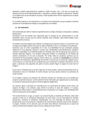 16
alveolares, epitelio gastrointestinal, epidermis, tejido vascular, etc.) a las que se accede por
distintas vías que son fundamentalmente la respiratoria, cutánea, digestiva y parenteral. También
se considera una vía de entrada las mucosas, si bien pueden tener menor importancia en el plano
laboral general.
En el ámbito laboral, la vía respiratoria es sin duda la más importante, ya que cualquier sustancia
presente en la atmósfera de trabajo es susceptible de ser inhalada.
a) Vía respiratoria
Está constituida por todo el sistema respiratorio (nariz, laringe, bronquios, bronquiolos y alvéolos
pulmonares).
Constituye la vía de entrada más importante para la mayoría de los contaminantes y la más
estudiada, hasta el punto que los valores estándar están referidos, salvo determinados casos,
exclusivamente a esta vía.
El individuo necesita oxígeno para obtener la energía que le permita realizar sus funciones. Para
conseguir este oxígeno aspira el aire que le rodea, mediante la nariz y lo conduce a los pulmones.
Sustancias que no estén suspendidas en el aire, la probabilidad de que produzcan peligros
higiénicos es muy pequeña, siempre y cuando sean manipulados convenientemente. Cualquier
sustancia suspendida en el ambiente puede ser inhalada, pero sólo las partículas que posean un
tamaño adecuado llegarán a los alvéolos influyendo también su solubilidad en los fluidos del
sistema respiratorio, en los que se deposita. Por tanto todas las sustancias químicas que se
encuentran en forma de gases, vapores, humos, fibras, etc… pueden ser arrastradas por corriente
respiratoria de inhalación y dependiendo del tamaño y la forma de sus partículas, llegaran más o
menos lejos en el recorrido de las canalizaciones que constituyen el aparato respiratorio. Así los
gases y partículas más pequeñas de polvo o humos podrán llegar la sangre tal como hace el
oxígeno.
El aire que es inhalado pasa en primer lugar por las fosas nasales, siendo acondicionado tanto en
temperatura como en humedad. Al mismo tiempo, las fosas nasales retienen las partículas de
mayor tamaño.
En la laringe y tráquea, las partículas de suficiente tamaño son retenidas por la mucosidad que
recubre las paredes internas, siendo posteriormente eliminadas por expectoración y estornudos.
En ocasiones estas partículas pasan al sistema digestivo (deglución).
Los vapores, gases y aerosoles no rechazados por los mecanismos de defensa antes vistos, son
capaces de llegar a los alvéolos, lugar donde se produce el paso del oxigeno a la sangre,
produciendo daños locales o atravesándolos para incorporarse a la sangre y ser distribuidos por
todo el cuerpo junto con el oxígeno.
Si el contaminante es un gas, un vapor o un aerosol líquido, se absorbe por difusión, sobre todo
cuando se trata de un compuesto liposoluble. De este modo, una vez alcanzados los alvéolos
pulmonares, atraviesa la membrana alvéolocapilar con una velocidad de difusión que será
proporcional, entre otros factores, al gradiente de concentración existente entre el aire alveolar y
la sangre. También se han descrito casos de lesión local (fibrosis intersticial) por la acción de
ciertos contaminantes líquidos, tales como las nieblas de aceite mineral.
 