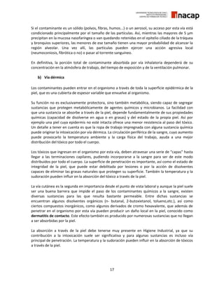 17
Si el contaminante es un sólido (polvos, fibras, humos...) o un aerosol, su acceso por esta vía está
condicionado principalmente por el tamaño de las partículas. Así, mientras las mayores de 5 μm
precipitan en la mucosa nasofaríngea o van quedando retenidas en el epitelio ciliado de la tráquea
y bronquios superiores, las menores de ese tamaño tienen una mayor probabilidad de alcanzar la
región alveolar. Una vez allí, las partículas pueden ejercer una acción agresiva local
(neumoconiosis, fibrótica o no) o pasar al torrente sanguíneo.
En definitiva, la porción total de contaminante absorbida por vía inhalatoria dependerá de su
concentración en la atmósfera de trabajo, del tiempo de exposición y de la ventilación pulmonar.
b) Vía dérmica
Los contaminantes pueden entrar en el organismo a través de toda la superficie epidérmica de la
piel, que es una cubierta de espesor variable que envuelve al organismo.
Su función no es exclusivamente protectora, sino también metabólica, siendo capaz de segregar
sustancias que protegen metabólicamente de agentes químicos y microbianos. La facilidad con
que una sustancia se absorbe a través de la piel, depende fundamentalmente de sus propiedades
químicas (capacidad de disolverse en agua o en grasas) y del estado de la propia piel. Así por
ejemplo una piel cuya epidermis no esté intacta ofrece una menor resistencia al paso del tóxico.
Un detalle a tener en cuenta es que la ropa de trabajo impregnada con alguna sustancia química
puede originar la intoxicación por vía dérmica. La circulación periférica de la sangre, cuyo aumento
puede provocarlo la temperatura ambiente y la carga física del trabajo, ayuda a una mejor
distribución del tóxico por todo el cuerpo.
Los tóxicos que ingresan en el organismo por esta vía, deben atravesar una serie de “capas” hasta
llegar a las terminaciones capilares, pudiendo incorporarse a la sangre para ser de este modo
distribuidos por todo el cuerpo. La superficie de penetración es importante, así como el estado de
integridad de la piel, que puede estar debilitada por lesiones o por la acción de disolventes
capaces de eliminar las grasas naturales que protegen su superficie. También la temperatura y la
sudoración pueden influir en la absorción del tóxico a través de la piel.
La vía cutánea es la segunda en importancia desde el punto de vista laboral y aunque la piel suele
ser una buena barrera que impide el paso de los contaminantes químicos a la sangre, existen
diversas sustancias para las que resulta bastante permeable. Entre dichas sustancias se
encuentran algunos disolventes orgánicos (n- butanal, 2-butoxietanol, tolueno,etc.), así como
ciertos compuestos inorgánicos, como algunos derivados de cromo hexavalente, que además de
penetrar en el organismo por esta vía pueden producir un daño local en la piel, conocido como
dermatitis de contacto. Este efecto también es producido por numerosas sustancias que no llegan
a ser absorbidas por la piel.
La absorción a través de la piel debe tenerse muy presente en Higiene Industrial, ya que su
contribución a la intoxicación suele ser significativa y para algunas sustancias es incluso vía
principal de penetración. La temperatura y la sudoración pueden influir en la absorción de tóxicos
a través de la piel.
 