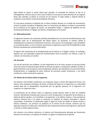 19
lugar donde se ejerce la acción tóxica (por ejemplo, el monóxido de carbono se fija en la
hemoglobina), mientras que en otros casos el tóxico se acumula en zonas distintas de sus órganos
diana (por ejemplo, el plomo se acumula en los huesos). El lugar (tejido u órgano) donde se
produce la acumulación se denomina depósito del tóxico.
En muy pocas ocasiones el depósito de un tóxico produce lesiones en el tejido de acumulación,
incluso se puede considerar el depósito como un mecanismo de defensa al evitar la acumulación
de la sustancia en los lugares de acción. Los principales tejidos / órganos de depósito son las
proteínas plasmáticas, el hígado, los riñones, el tejido graso y los huesos.
2.7. Biotransformación
El organismo somete a las sustancias extrañas (xenobióticos) a una serie de transformaciones cuyo
resultado suele ser la desactivación del efecto tóxico. En ocasiones, el cambio sufrido al
metabolizarse la sustancia es totalmente contrario, como ocurre con el paraquat, cuyo metabolito
es el producto tóxico, o con el metanol, que lesiona el organismo a partir del formaldehído y ácido
fórmico resultantes de su biotransformación.
El órgano más importante de la metabolización de los tóxicos es el hígado. Existen, sin embargo,
órganos con una capacidad residual de transformación como el pulmón, los riñones, la piel, el
corazón, los músculos y el cerebro.
2.8. Excreción
Las vías de excreción son múltiples. La más importante es la vía renal, aunque no hay que olvidar
otras vías como la respiratoria (por donde se eliminan los gases y compuestos volátiles), la biliar, la
gastrointestinal y vías accesorias como las glándulas salivares, las sudoríparas o la secreción láctea.
Evidentemente, la integridad de estos sistemas de excreción puede condicionar, y de hecho
condiciona, la dosis activa de la sustancia.
2.9. Efectos de los tóxicos sobre el organismo
Los factores mencionados condicionan una respuesta mayor o menor del organismo frente a los
tóxicos. Esta respuesta constituye, de hecho, el efecto del tóxico en el organismo y su intensidad
vendrá dada por el desequilibrio ocasionado por los agentes químicos en el organismo con
respecto a un organismo sano.
La clasificación de los efectos sobre el organismo puede hacerse sobre la base de múltiples
criterios. Atendiendo al tiempo que transcurre entre la exposición y la aparición de los efectos, se
habla de efectos agudos, si es inmediato a la exposición, o de efectos crónicos, si hay periodo de
latencia; mientras que si se valora su evolución se clasifican en efectos reversibles o efectos
irreversibles. Finalmente, la clasificación según el lugar de acción los divide en efectos locales y
efectos sistémicos. Los primeros se producen en la misma vía de entrada, mientras que los
segundos requieren la absorción y distribución del contaminante dentro del organismo, ejerciendo
su acción en el/los órgano/s diana.
Con relación a los efectos sistémicos, el sistema más frecuentemente afectado por fenómenos
tóxicos es el nervioso y, en especial, el cerebro. Le siguen en importancia el aparato
 