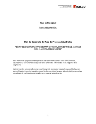 2
Pilar Institucional
CALIDAD EDUCACIONAL
Plan De Desarrollo del Área de Procesos Industriales
“DISEÑO DE ASIGNATURAS, MANUALES PARA EL DOCENTE, GUÍAS DE TRABAJO, MANUALES
PARA EL ALUMNO, PRESENTACIONES”
Este manual de apoyo docente es parte de este pilar institucional y tiene como finalidad
estandarizar y unificar criterios respecto a los contenidos establecidos en el programa de la
asignatura
La información seleccionada comprende bibliografía técnica del área de la especialidad que en
general ha sido transcrita textualmente de los documentos originales. Además, incluye normativa
actualizada, la cual ha sido relacionada con el material antes descrito.
 