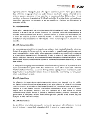 21
lugar a los síntomas más agudos, que, salvo algunas excepciones, son los menos graves. Los de
baja solubilidad en agua producen una lesión difusa en los alvéolos (edema pulmonar), cuyos
síntomas aparecen con cierto retraso respecto a la exposición, incluso 24 horas. Este retraso
constituye un factor de riesgo adicional debido a la posibilidad de un diagnóstico equivocado, que
inducirá un tratamiento no adecuado, ya que es probable no relacionar los síntomas con la
exposición sufrida.
2.9.3. Efecto corrosivo
Existe la falsa idea de que un efecto corrosivo es un efecto irritante muy fuerte. Esta confusión se
sustenta en el hecho de que muchos productos son corrosivos a concentraciones elevadas e
irritantes a bajas concentraciones. El efecto corrosivo consiste en la destrucción de los tejidos por
la acción del producto, que es un fenómeno distinto a la respuesta del organismo frente a un
irritante. Son compuestos corrosivos el bromo y los ácidos y álcalis inorgánicos de concentraciones
elevadas.
2.9.4. Efecto neumoconiótico
Las sustancias neumoconióticas son aquellas que producen algún tipo de efecto en los pulmones.
Se trata de aerosoles de fibras o partículas que, acumuladas en los alvéolos y bronquiolos, generan
una respuesta biológica en los tejidos pulmonares cuyo resultado es una insuficiencia respiratoria
e, incluso, ciertos tipos de tumores. Son ejemplos de ellos, el amianto, la sílice cristalina o el talco.
Resulta obvio que, además de la naturaleza química de la sustancia, el tamaño y la forma de las
partículas del aerosol son factores que influyen de forma determinante en el desarrollo de daños
en el pulmón.
Si la respuesta del tejido pulmonar frente a la acumulación de las partículas en los alvéolos es nula
o muy ligera se habla de “polvo inerte”. Esta denominación puede inducir a confusión. El término
“inerte” sólo hace referencia a la ausencia de respuesta del tejido pulmonar, pero la acumulación
de partículas en los alvéolos tiene efectos directos en la capacidad respiratoria y, por tanto, es un
efecto perjudicial para la salud.
2.9.5. Efecto asfixiante
Los asfixiantes son sustancias, normalmente en estado gaseoso, cuya presencia en el aire impide,
por diversos procedimientos, que se lleve a cabo el aporte de oxígeno a las células. El monóxido de
carbono, el cianuro de hidrógeno o el sulfuro de hidrógeno son ejemplos de sustancias asfixiantes.
También se incluyen en este grupo los gases biológicamente inertes, es decir, que no ocasionan
ningún efecto ni respuesta biológica, pero cuya presencia en el aire implica una menor
concentración de oxígeno. Reciben el nombre de asfixiantes simples u oxiprivos. El nitrógeno, los
gases nobles, el hidrógeno y muchos hidrocarburos gaseosos (metano, etano, etileno, etc.) son
ejemplos de estos asfixiantes simples.
2.9.6. Efecto anestésico
Los anestésicos o narcóticos son aquellos compuestos que actúan sobre el sistema nervioso
central, limitando o reduciendo la actividad cerebral. En general, se trata de sustancias
 