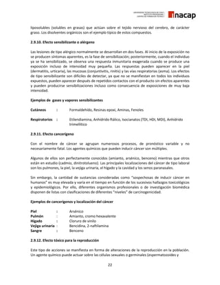 22
liposolubles (solubles en grasas) que actúan sobre el tejido nervioso del cerebro, de carácter
graso. Los disolventes orgánicos son el ejemplo típico de estos compuestos.
2.9.10. Efecto sensibilizante o alérgeno
Las lesiones de tipo alérgico normalmente se desarrollan en dos fases. Al inicio de la exposición no
se producen síntomas aparentes, es la fase de sensibilización; posteriormente, cuando el individuo
ya se ha sensibilizado, se observa una respuesta inmunitaria exagerada cuando se produce una
exposición incluso de intensidad muy pequeña. Las respuestas pueden aparecer en la piel
(dermatitis, urticaria), las mucosas (conjuntivitis, rinitis) y las vías respiratorias (asma). Los efectos
de tipo sensibilizante son difíciles de detectar, ya que no se manifiestan en todos los individuos
expuestos, pueden aparecer después de repetidos contactos con el producto sin efectos aparentes
y pueden producirse sensibilizaciones incluso como consecuencia de exposiciones de muy baja
intensidad.
Ejemplos de gases y vapores sensibilizantes
Cutáneos : Formaldehído, Resinas epoxi, Aminas, Fenoles
Respiratorios : Etilendiamina, Anhídrido ftálico, Isocianatos (TDI, HDI, MDI), Anhídrido
trimellítico
2.9.11. Efecto cancerígeno
Con el nombre de cáncer se agrupan numerosos procesos, de pronóstico variable y no
necesariamente fatal. Los agentes químicos que pueden inducir cáncer son múltiples.
Algunos de ellos son perfectamente conocidos (amianto, arsénico, benceno) mientras que otros
están en estudio (cadmio, dinitrotolueno). Las principales localizaciones del cáncer de tipo laboral
son los pulmones, la piel, la vejiga urinaria, el hígado y la cavidad y los senos paranasales.
Sin embargo, la cantidad de sustancias consideradas como “sospechosas de inducir cáncer en
humanos” es muy elevada y varía en el tiempo en función de los sucesivos hallazgos toxicológicos
y epidemiológicos. Por ello, diferentes organismos profesionales o de investigación biomédica
disponen de listas con clasificaciones de diferentes “niveles” de carcinogenicidad.
Ejemplos de cancerígenos y localización del cáncer
Piel : Arsénico
Pulmón : Amianto, cromo hexavalente
Hígado : Cloruro de vinilo
Vejiga urinaria : Bencidina, 2-naftilamina
Sangre : Benceno
2.9.12. Efecto tóxico para la reproducción
Este tipo de acciones se manifiesta en forma de alteraciones de la reproducción en la población.
Un agente químico puede actuar sobre las células sexuales o germinales (espermatozoides y
 
