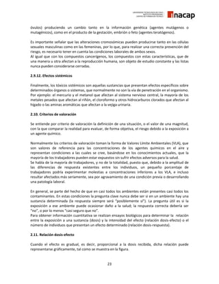 23
óvulos) produciendo un cambio tanto en la información genética (agentes mutágenos o
mutagénicos), como en el producto de la gestación, embrión o feto (agentes teratógenos).
Es importante señalar que las alteraciones cromosómicas pueden producirse tanto en las células
sexuales masculinas como en las femeninas, por lo que, para realizar una correcta prevención del
riesgo, es necesario tener en cuenta las condiciones laborales de ambos sexos.
Al igual que con los compuestos cancerígenos, los compuestos con estas características, que de
una manera u otra afectan a la reproducción humana, son objeto de estudio constante y las listas
nunca pueden considerarse cerradas.
2.9.12. Efectos sistémicos
Finalmente, los tóxicos sistémicos son aquellas sustancias que presentan efectos específicos sobre
determinados órganos o sistemas, que normalmente no son la vía de penetración en el organismo.
Por ejemplo: el mercurio y el metanol que afectan al sistema nervioso central, la mayoría de los
metales pesados que afectan al riñón, el cloroformo y otros hidrocarburos clorados que afectan al
hígado o las aminas aromáticas que afectan a la vejiga urinaria.
2.10. Criterios de valoración
Se entiende por criterio de valoración la definición de una situación, o el valor de una magnitud,
con la que comparar la realidad para evaluar, de forma objetiva, el riesgo debido a la exposición a
un agente químico.
Normalmente los criterios de valoración toman la forma de Valores Límite Ambientales (VLA), que
son valores de referencia para las concentraciones de los agentes químicos en el aire y
representan condiciones a las cuales se cree, basándose en los conocimientos actuales, que la
mayoría de los trabajadores pueden estar expuestos sin sufrir efectos adversos para la salud.
Se habla de la mayoría de trabajadores, y no de la totalidad, puesto que, debido a la amplitud de
las diferencias de respuesta existentes entre los individuos, un pequeño porcentaje de
trabajadores podría experimentar molestias a concentraciones inferiores a los VLA, e incluso
resultar afectados más seriamente, sea por agravamiento de una condición previa o desarrollando
una patología laboral.
En general, se parte del hecho de que en casi todos los ambientes están presentes casi todos los
contaminantes. En estas condiciones la pregunta clave nunca debe ser si en un ambiente hay una
sustancia determinada (la respuesta siempre será “posiblemente sí”). La pregunta útil es si la
exposición a ese ambiente puede ocasionar daño a la salud; la respuesta correcta debería ser
“no”, o por lo menos “casi seguro que no”.
Para obtener información cuantitativa se realizan ensayos biológicos para determinar la relación
entre la exposición a una sustancia (dosis) y la intensidad del efecto (relación dosis-efecto) o el
número de individuos que presentan un efecto determinado (relación dosis-respuesta).
2.11. Relación dosis-efecto
Cuando el efecto es gradual, es decir, proporcional a la dosis recibida, dicha relación puede
representarse gráficamente, tal como se muestra en la figura.
 