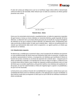 24
El valor de la dosis por debajo de la cual no se manifiesta ningún efecto define el denominado
umbral de efecto (o de toxicidad). Debe indicarse que no todas las sustancias con efecto gradual
presentan este umbral.
Relación Dosis - efecto
Como ya se ha comentado anteriormente, a igualdad de dosis, no todos los organismos responden
de igual manera e incluso un mismo individuo, en momentos distintos, puede responder de forma
diferente. La obtención de la curva dosis-efecto pasa pues por el estudio de un grupo homogéneo
de individuos en los que se observa el efecto obtenido a las diferentes dosis, consignándose para
cada una de ellas el efecto medio. En todo caso la relación dosis – efecto es una aproximación a la
relación que teóricamente debe existir entre la exposición a un agente químico y el efecto que
produce en un individuo.
2.12. Relación dosis-respuesta
Se observa que, a medida que se aumenta la dosis, crece la proporción de individuos que alcanzan
un nivel predeterminado del efecto hasta que finalmente todos ellos lo presentan. La gráfica que
se obtiene representando el número, o la proporción, de individuos que manifiestan el efecto en
función de las dosis crecientes es una forma de expresión de la relación dosis – respuesta para el
efecto considerado y responde a una distribución tal como se indica en la figura. La diferencia con
la relación dosis-efecto reside en que al hablar de respuesta se define previamente cuál es el nivel
del efecto que se considera significativo y ello permite clasificar a los individuos de la población en
dos grupos, los que han experimentado un efecto de magnitud igual o superior a la predefinida y
los que no lo han alcanzado.
La forma de la curva cambia en función de la variabilidad de la respuesta: cambio brusco para una
variabilidad del efecto entre los individuos pequeña y más aplanada para una gran variabilidad. La
dosis efectiva media (dm) corresponde a la dosis para la cual el 50% de los individuos manifiesta el
efecto considerado.
 