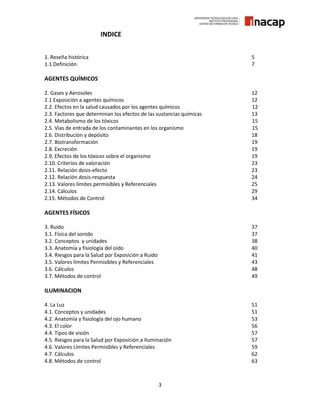3
INDICE
1. Reseña histórica 5
1.1 Definición 7
AGENTES QUÍMICOS
2. Gases y Aerosoles 12
2.1 Exposición a agentes químicos 12
2.2. Efectos en la salud causados por los agentes químicos 12
2.3. Factores que determinan los efectos de las sustancias químicas 13
2.4. Metabolismo de los tóxicos 15
2.5. Vías de entrada de los contaminantes en los organismo 15
2.6. Distribución y depósito 18
2.7. Biotransformación 19
2.8. Excreción 19
2.9. Efectos de los tóxicos sobre el organismo 19
2.10. Criterios de valoración 23
2.11. Relación dosis-efecto 23
2.12. Relación dosis-respuesta 24
2.13. Valores límites permisibles y Referenciales 25
2.14. Cálculos 29
2.15. Métodos de Control 34
AGENTES FÍSICOS
3. Ruido 37
3.1. Física del sonido 37
3.2. Conceptos y unidades 38
3.3. Anatomía y fisiología del oído 40
3.4. Riesgos para la Salud por Exposición a Ruido 41
3.5. Valores límites Permisibles y Referenciales 43
3.6. Cálculos 48
3.7. Métodos de control 49
ILUMINACION
4. La Luz 51
4.1. Conceptos y unidades 51
4.2. Anatomía y fisiología del ojo humano 53
4.3. El color 56
4.4. Tipos de visión 57
4.5. Riesgos para la Salud por Exposición a Iluminación 57
4.6. Valores Límites Permisibles y Referenciales 59
4.7. Cálculos 62
4.8. Métodos de control 63
 