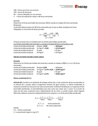 31
168 = Horas que tiene una semana
120 = Horas de descanso
48 = Horas trabajadas en una semana
h = Horas de exposición mayor a 48 horas semanales
Ejemplo:
Determine el límite permisible del amoniaco (NH3) cuando se trabaja 50 horas semanales
Respuesta:
La jornada laboral supera las 48 horas semanales por lo que se debe remplazar las horas
trabajadas en la formula de factor jornada:
𝑓𝑗 = (
48
𝟓𝟎
) × (
168 − 𝟓𝟎
120
)
𝑓𝑗 = 0,94
El factor jornada solo se multiplica por los límites permisibles ponderados
Los límites permisibles del amoniaco a cuando se trabaja 50 horas semanales es de:
Límite permisible ponderado: 20 ppm x 0,94 = 18,8 ppm
Límite permisible ponderado: 14 mg/m3
x 0,94 = 13,16 mg/m3
Límite permisible temporal: 35 ppm = 35 ppm
Límite permisible temporal: 24 mg/m3
= 24 mg/m3
Cálculo con factor jornada y factor altura:
Ejemplo:
Determine los límites permisibles del amoniaco cuando se trabaja a 2800 m.s.n.m y 50 horas
semanales:
Límite permisible ponderado: 20 ppm x 0,94 = 18,8 ppm
Límite permisible ponderado: 14 mg/m3
x 0,79 x 0,94 = 10,40 mg/m3
Límite permisible temporal: 35 ppm = 35 ppm
Límite permisible temporal: 24 mg/m3
x 0,79 = 18,96 mg/m3
Efecto combinado (E.C.):
Artículo 69: Cuando en el ambiente de trabajo existan dos o más sustancias de las enumeradas en
el artículo 66, y actúen sobre el organismo humano de igual manera, su efecto combinado se
evaluará sumando las fracciones de cada concentración ambiental dividida por su respectivo límite
permisible ponderado, no permitiéndose que esta suma sea mayor que 1 (uno). Si la acción de
cada una de estas sustancias fuera independiente de las otras o cuando actúen sobre órganos
diferentes deberán evaluarse independientemente respecto a su límite permisible ponderado.
𝐸. 𝐶 = (
𝑐1
𝑙𝑝𝑝1
) + (
𝑐2
𝑙𝑝𝑝2
) + ⋯ + (
𝑐 𝑛
𝑙𝑝𝑝 𝑛
)
𝐸. 𝐶 > 1 Existe exposición
𝐸. 𝐶 ≤ 1 No existe exposición
Dónde:
E.C. = Efecto combinado
C = concentración (ppm o 𝑚𝑔/𝑚3
)
 