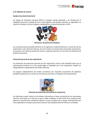 34
2.15. Métodos de Control:
Equipos de protección personal
Un Equipo de Protección personal (EPP) es cualquier equipo destinado a ser llevado por el
trabajador para que lo proteja de uno o varios agentes, que puedan amenazar su seguridad o su
salud en el trabajo, así como cualquier complemento o accesorio destinado a tal fin.
Elementos de protección individual
Las sustancias químicas pueden penetrar en el organismo, fundamentalmente, a través de las vías
respiratorias o por absorción dérmica. Por este motivo, las protecciones personales respiratorias,
los guantes y los trajes de protección frente a sustancias químicas son los tipos de elementos de
protección personal.
Protección personal de vías respiratorias
Los elementos de protección personal de vías respiratorias tienen como finalidad evitar que el
contaminante presente en el aire pueda llegar al trabajador por la vía respiratoria. Pueden ser
independientes o dependientes del medio ambiente.
Los equipos independientes del medio suministran aire respirable proveniente de depósitos
portátiles (autónomos) o a través de una línea de suministro o mangueras (semiautónomos).
Elemento de protección personal de vía respiratoria
Los fabricantes suelen indicar en los folletos informativos el factor de protección de cada equipo
concreto. Este factor es la cifra por la que se debe multiplicar el valor límite de la sustancia para
obtener la concentración ambiental máxima a la que se puede usar el equipo. Normalmente son
cifras obtenidas en ensayos y por tanto la eficacia real será generalmente inferior a la indicada.
 