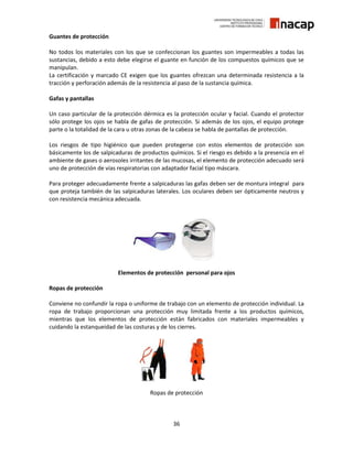 36
Guantes de protección
No todos los materiales con los que se confeccionan los guantes son impermeables a todas las
sustancias, debido a esto debe elegirse el guante en función de los compuestos químicos que se
manipulan.
La certificación y marcado CE exigen que los guantes ofrezcan una determinada resistencia a la
tracción y perforación además de la resistencia al paso de la sustancia química.
Gafas y pantallas
Un caso particular de la protección dérmica es la protección ocular y facial. Cuando el protector
sólo protege los ojos se habla de gafas de protección. Si además de los ojos, el equipo protege
parte o la totalidad de la cara u otras zonas de la cabeza se habla de pantallas de protección.
Los riesgos de tipo higiénico que pueden protegerse con estos elementos de protección son
básicamente los de salpicaduras de productos químicos. Si el riesgo es debido a la presencia en el
ambiente de gases o aerosoles irritantes de las mucosas, el elemento de protección adecuado será
uno de protección de vías respiratorias con adaptador facial tipo máscara.
Para proteger adecuadamente frente a salpicaduras las gafas deben ser de montura integral para
que proteja también de las salpicaduras laterales. Los oculares deben ser ópticamente neutros y
con resistencia mecánica adecuada.
Elementos de protección personal para ojos
Ropas de protección
Conviene no confundir la ropa o uniforme de trabajo con un elemento de protección individual. La
ropa de trabajo proporcionan una protección muy limitada frente a los productos químicos,
mientras que los elementos de protección están fabricados con materiales impermeables y
cuidando la estanqueidad de las costuras y de los cierres.
Ropas de protección
 