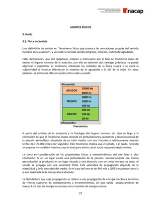 37
AGENTES FÍSICOS
3. Ruido
3.1. Física del sonido
Una definición de sonido es: “fenómeno físico que provoca las sensaciones propias del sentido
humano de la audición”, y un ruido sería todo sonido peligroso, molesto, inútil o desagradable.
Estas definiciones, que son subjetivas, inducen a interesarse por el tipo de fenómeno capaz de
excitar el órgano humano de la audición; con ello se obtienen dos ventajas prácticas: se puede
objetivar y cuantificar el fenómeno utilizando los métodos de la física clásica y se evita la
subjetividad al intentar diferenciar lo molesto de lo agradable y lo útil de lo inútil. En otras
palabras: se elimina la diferenciación entre ruido y sonido.
Ultrasonido
AGUDOS
20000 Hz
8000 Hz
MEDIOS
3000 Hz
2000 Hz
400 Hz
GRAVES
200 Hz
100 Hz
20 Hz
Infrasonidos
Frecuencias
A partir del análisis de la anatomía y la fisiología del órgano humano del oído se llega a la
conclusión de que el fenómeno citado consiste en perturbaciones (aumentos y disminuciones) de
la presión atmosférica alrededor de su valor medio, con una frecuencia relativamente elevada
(entre 20 y 20.000 veces por segundo). Este fenómeno implica que el sonido, o el ruido, necesita
un soporte material (en nuestro, caso el aire) para existir, en el vacío no puede existir sonido.
La toma en consideración de las propiedades físicas y termodinámicas del aire lleva a otra
conclusión: Si en un lugar existe una perturbación de la presión, necesariamente esa misma
perturbación se producirá en un lugar situado a una distancia con un cierto retraso, es decir, el
sonido se propaga con una velocidad finita. Esta velocidad de propagación depende de la
elasticidad y de la densidad del medio. En el caso del aire es de 340 m/s a 20ºC y es proporcional a
la raíz cuadrada de la temperatura absoluta.
Es fácil deducir que esta propagación se refiere a una propagación de energía mecánica en forma
de frentes sucesivos de sobrepresiones y enrarecimientos, sin que exista desplazamiento de
masas. Este tipo de energía se conoce con el nombre de energía sonora.
 
