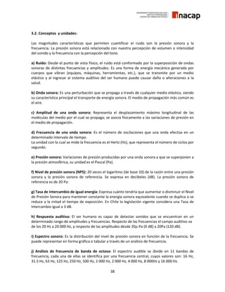 38
3.2. Conceptos y unidades:
Las magnitudes características que permiten cuantificar el ruido son la presión sonora y la
frecuencia. La presión sonora está relacionada con nuestra percepción de volumen o intensidad
del sonido y la frecuencia con la percepción del tono.
a) Ruido: Desde el punto de vista físico, el ruido está conformado por la superposición de ondas
sonoras de distintas frecuencias y amplitudes. Es una forma de energía mecánica generada por
cuerpos que vibran (equipos, máquinas, herramientas, etc.), que se transmite por un medio
elástico y al ingresar al sistema auditivo del ser humano puede causar daño o alteraciones a la
salud.
b) Onda sonora: Es una perturbación que se propaga a través de cualquier medio elástico, siendo
su característica principal el transporte de energía sonora. El medio de propagación más común es
el aire.
c) Amplitud de una onda sonora: Representa el desplazamiento máximo longitudinal de las
moléculas del medio por el cual se propaga; se asocia físicamente a las variaciones de presión en
el medio de propagación.
d) Frecuencia de una onda sonora: Es el número de oscilaciones que una onda efectúa en un
determinado intervalo de tiempo.
La unidad con la cual se mide la frecuencia es el Hertz (Hz), que representa el número de ciclos por
segundo.
e) Presión sonora: Variaciones de presión producidas por una onda sonora y que se superponen a
la presión atmosférica, su unidad es el Pascal (Pa).
f) Nivel de presión sonora (NPS): 20 veces el logaritmo (de base 10) de la razón entre una presión
sonora y la presión sonora de referencia. Se expresa en decibeles (dB). La presión sonora de
referencia es de 20 Pa:
g) Tasa de intercambio de igual energía: Expresa cuánto tendría que aumentar o disminuir el Nivel
de Presión Sonora para mantener constante la energía sonora equivalente cuando se duplica o se
reduce a la mitad el tiempo de exposición. En Chile la legislación vigente considera una Tasa de
Intercambio igual a 3 dB.
h) Respuesta auditiva: El ser humano es capaz de detectar sonidos que se encuentran en un
determinado rango de amplitudes y frecuencias. Respecto de las frecuencias el campo auditivo va
de los 20 Hz a 20 000 Hz, y respecto de las amplitudes desde 20𝜇 Pa (0 dB) a 20Pa (120 dB).
i) Espectro sonoro: Es la distribución del nivel de presión sonora en función de la frecuencia. Se
puede representar en forma gráfica o tabular a través de un análisis de frecuencia.
j) Análisis de frecuencia de banda de octava: El espectro audible se divide en 11 bandas de
frecuencia, cada una de ellas se identifica por una frecuencia central, cuyos valores son: 16 Hz,
31.5 Hz, 63 Hz, 125 Hz, 250 Hz, 500 Hz, 1 000 Hz, 2 000 Hz, 4 000 Hz, 8 000Hz y 16 000 Hz.
 