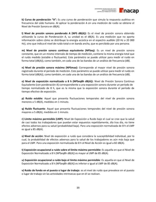 39
k) Curva de ponderación “A”: Es una curva de ponderación que simula la respuesta auditiva en
frecuencia del oído humano. Al aplicar la ponderación A en una medición de ruido se obtiene el
Nivel de Presión Sonora en dB(A).
l) Nivel de presión sonora ponderado A (NPS dB(A)): Es el nivel de presión sonora obtenido
utilizando la curva de Ponderación A, su unidad es el dB(A). Es una medición que no aporta
información sobre cómo se distribuye la energía acústica en el espectro audible (20 Hz a 20 000
Hz), sino que indica el nivel de ruido total o en banda ancha, que es percibido por una persona.
m) Nivel de presión sonora continuo equivalente (NPSeq): Es un nivel de presión sonora
constante, que en un mismo intervalo de tiempo de medición, contiene la misma energía total que
el ruido medido (estable o fluctuante). Este parámetro se puede utilizar para medir el ruido en
forma total (dB(A)), como también, en cada una de las bandas de un análisis de frecuencia (dB).
n) Nivel de presión sonora máximo (NPSmax): Corresponde al mayor nivel de presión sonora
registrado durante el período de medición. Este parámetro se puede utilizar para medir el ruido en
forma total (dB(A)), como también, en cada una de las bandas de un análisis de frecuencia (dB).
o) Nivel de exposición normalizado a 8 h (NPSeq8h dB(A)): Nivel de Presión Sonora Continuo
Equivalente (con ponderación A) correspondiente a una exposición sonora durante un período de
tiempo normalizado de 8 h, que es la misma que la exposición sonora durante el período de
tiempo efectivo de exposición.
p) Ruido estable: Aquel que presenta fluctuaciones temporales del nivel de presión sonora
menores a 5 dB(A), medidos en 1 minuto.
q) Ruido fluctuante: Aquel que presenta fluctuaciones temporales del nivel de presión sonora
mayores a 5 dB(A), medidos en 1 minuto.
r) Límite máximo permisible (LMP): Nivel de Exposición a Ruido bajo el cual se cree que la salud
de casi todos los trabajadores que puedan estar expuestos repetidamente, día tras día, no tiene
efectos adversos para su salud (probabilidad baja). Para una exposición normalizada de 8 h el LMP
es igual a 85 dB(A).
s) Nivel de acción: Nivel de exposición a ruido que considera la susceptibilidad individual, por lo
cual, la probabilidad de efectos adversos para la salud de los trabajadores es aún más baja que
para el LMP. Para una exposición normalizada de 8 h el Nivel de Acción es igual a 82 dB(A).
t) Exposición ocupacional a ruido sobre el límite máximo permisible: Es aquella en que el Nivel de
Exposición Normalizado a 8 h (NPSeq8h dB(A)) es mayor al LMP de 85 dB(A).
u) Exposición ocupacional a ruido bajo el límite máximo permisible: Es aquella en que el Nivel de
Exposición Normalizado a 8 h (NPSeq8h dB(A)) es inferior o igual al LMP de 85 dB(A).
v) Ruido de fondo en el puesto o lugar de trabajo: es el nivel de ruido que prevalece en el puesto
o lugar de trabajo sin las actividades intrínsecas que en él se realizan.
 