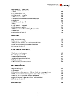 4
TEMPERATURAS EXTREMAS
5.1. Calor 64
5.1.1. Termorregulación 65
5.1.2. Conceptos y unidades 65
5.1.3. Riesgos para la Salud 67
5.1.4. Valores límites Permisibles y Referenciales 68
5.1.5. Cálculos 69
5.1.6. Métodos de control 70
5.2. Frío 71
5.2.1. Conceptos y unidades 71
5.2.2. Riesgos para la Salud 72
5.2.3. Valores límites Permisibles y Referenciales 73
5.2.4. Cálculos 74
5.2.5. Métodos de control 75
VIBRACIONES
6. Vibraciones mecánicas 76
6.1. Conceptos y unidades 76
6.2. Riesgos para la Salud por Exposición a Vibración 79
6.3. Valores límites Permisibles y Referenciales 81
6.4. Métodos de control 84
RADIACIONES NO IONIZANTES
7. Radiaciones No ionizantes 85
7.1. Conceptos y unidades 85
7.2. Radiación ultravioleta 86
7.3. Radiación visible e infrarroja 87
7.4. Radiación láser 87
7.5. Microondas y radiofrecuencias 88
AGENTES BIOLÓGICOS
8. Agentes biológicos 90
8.1. Conceptos 90
8.2. Requisitos ambientales para el desarrollo de los microorganismos 92
8.3. Interacciones de los microorganismos con otros seres vivos 93
8.4. Efectos en la salud y mecanismos de defensa 94
8.5. Agentes biológicos y prevención de riesgos laborales 96
8.6. Métodos de control 96
9. BIBLIOGRAFIA 97
 