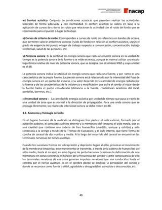 40
w) Confort acústico: Conjunto de condiciones acústicas que permiten realizar las actividades
laborales de forma adecuada y con normalidad. El confort acústico se valora en base a la
aplicación de curvas de criterio de ruido que relacionan la actividad con el ruido de fondo que se
recomienda para el puesto o lugar de trabajo.
x) Curvas de criterio de ruido: Corresponden a curvas de ruido de referencia en bandas de octava,
que permiten valorar ambientes sonoros (ruido de fondo) en relación al confort acústico, según el
grado de exigencia del puesto o lugar de trabajo respecto a comunicación, concentración, trabajo
intelectual, salud de las personas, etc.
y) Potencia sonora: Es la cantidad de energía sonora que radia una fuente sonora en la unidad de
tiempo es la potencia sonora de la fuente y se mide en watts, aunque es normal utilizar una escala
logarítmica relativa de nivel de potencia sonora, que se designa con el símbolo NWS y cuya unidad
es el dB.
La potencia sonora indica la totalidad de energía sonora que radia una fuente, y por tanto es una
característica de la propia fuente. La presión sonora está relacionada con la intensidad del flujo de
energía sonora en un punto del espacio, y su valor depende de la cantidad de energía radiada por
la fuente y de las características de la incidencia o modificación que sufra el sonido al viajar desde
la fuente hasta el punto considerado (distancia a la fuente, condiciones acústicas del local,
pantallas, barreras, etc.).
z) Intensidad sonora : La cantidad de energía acústica por unidad de tiempo que pasa a través de
una unidad de área que es normal a la dirección de propagación. Para una onda sonora que se
propaga libremente; los niveles de intensidad sonora se debe miden en dB.
3.3. Anatomía y fisiología del oído
En el órgano humano de la audición se distinguen tres partes: el oído externo, formado por el
pabellón auditivo, el conducto auditivo externo y la membrana del tímpano; el oído medio, que es
una cavidad que contiene una cadena de tres huesecillos (martillo, yunque y estribo) y está
conectada a la laringe a través de la Trompa de Eustaquio; y el oído interno, que tiene forma de
concha de caracol de dos vueltas y media. A lo largo del recorrido del caracol se encuentran las
terminales nerviosas del nervio auditivo.
Cuando los sucesivos frentes de sobrepresión y depresión llegan al oído, provocan el movimiento
de la membrana timpánica; este movimiento se transmite, a través de la cadena de huesecillos del
oído medio, hasta el caracol; en este órgano las perturbaciones ocasionan la deformación de una
membrana en zonas concretas en función de la frecuencia del sonido y como consecuencia de ello
las terminales nerviosas de esa zona generan impulsos nerviosos que son conducidos hasta el
cerebro por el nervio auditivo. Es en el cerebro donde se produce la percepción del sonido y
donde se reconoce como fuerte o débil, agradable o desagradable, conocido o desconocido, etc.
 