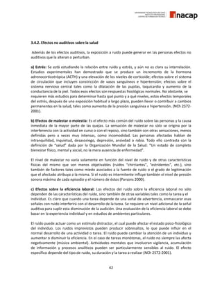 42
3.4.2. Efectos no auditivos sobre la salud
Además de los efectos auditivos, la exposición a ruido puede generar en las personas efectos no
auditivos que la alteran o perturban.
a) Estrés: Se está estudiando la relación entre ruido y estrés, y aún no es clara su interrelación.
Estudios experimentales han demostrado que se produce un incremento de la hormona
adrenocorticotrópica (ACTH) y una elevación de los niveles de corticoide; efectos sobre el sistema
de circulación que incluyen constricción de vasos sanguíneos e hipertensión; efectos sobre el
sistema nervioso central tales como la dilatación de las pupilas, taquicardia y aumento de la
conductancia de la piel. Todos esos efectos son respuestas fisiológicas normales. No obstante, se
requieren más estudios para determinar hasta qué punto y a qué niveles, estos efectos temporales
del estrés, después de una exposición habitual a largo plazo, pueden llevar o contribuir a cambios
permanentes en la salud, tales como aumento de la presión sanguínea e hipertensión. (NCh 2572-
2001).
b) Efectos de malestar o molestia: Es el efecto más común del ruido sobre las personas y la causa
inmediata de la mayor parte de las quejas. La sensación de malestar no sólo se origina por la
interferencia con la actividad en curso o con el reposo, sino también con otras sensaciones, menos
definidas pero a veces muy intensas, como incomodidad. Las personas afectadas hablan de
intranquilidad, inquietud, desasosiego, depresión, ansiedad o rabia. Todo ello contrasta con la
definición de “salud” dada por la Organización Mundial de la Salud: “Un estado de completo
bienestar físico, mental y social, no la mera ausencia de enfermedad”.
El nivel de malestar no varía solamente en función del nivel de ruido y de otras características
físicas del mismo que son menos objetivables (ruidos “chirriantes”, “estridentes”, etc.), sino
también de factores tales como miedo asociados a la fuente de ruido o el grado de legitimación
que el afectado atribuya a la misma. Si el ruido es intermitente influye también el nivel de presión
sonora máximo de cada episodio y el número de éstos (Parsons 2000).
c) Efectos sobre la eficiencia laboral: Los efectos del ruido sobre la eficiencia laboral no sólo
dependen de las características del ruido, sino también de otras variables tales como la tarea y el
individuo. Es claro que cuando una tarea depende de una señal de advertencia, enmascarar esas
señales con ruido interferirá con el desarrollo de la tarea. Se requiere un nivel adicional de la señal
auditiva para suplir esta disminución de la audición. Una evaluación de la eficiencia laboral se debe
basar en la experiencia individual y en estudios de ambientes particulares.
El ruido puede actuar como un estímulo distractor, el cual puede afectar el estado psico-fisiológico
del individuo. Los ruidos imprevistos pueden producir sobresaltos, lo que puede influir en el
normal desarrollo de una actividad o tarea. El ruido puede cambiar la atención de un individuo y
aumentar o disminuir la eficiencia. En el caso de tareas monótonas, el ruido no siempre las afecta
negativamente (música ambiental). Actividades mentales que involucran vigilancia, acumulación
de información y procesos analíticos pueden ser particularmente sensibles al ruido. El efecto
específico depende del tipo de ruido, su duración y la tarea a realizar (NCh 2572-2001).
 