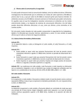 43
c) Efectos sobre la comunicación y la seguridad:
El ruido puede enmascarar tanto la comunicación hablada, como las señales de alarma. Diferentes
investigaciones han demostrado que en ambientes con niveles de ruido superiores a 80 dB(A) es
preciso alzar la voz, y que por sobre los 85 dB(A) es necesario gritar para hacerse entender. En
ambientes cercanos a los 95 dB(A) es necesario acercarse al interlocutor para poder comunicarse.
En aquellos casos en que los trabajadores necesitan comunicarse en ambientes con los niveles
anteriormente citados, y no disponen de sistemas de comunicación diferentes a los del habla,
pueden desarrollar diferentes afecciones a la voz, como son afonías y otras anomalías en las
cuerdas vocales.
Por otra parte niveles elevados de ruido pueden comprometer la seguridad de los trabajadores,
debido a la dificultad para escuchar alarmas, advertencias y avisos. En este sentido se puede
afirmar que el ruido es un factor de riesgo de accidentes.
3.5. Valores límites Permisibles y Referenciales
Artículo 70º.-
En la exposición laboral a ruido se distinguirán el ruido estable, el ruido fluctuante y el ruido
impulsivo.
Artículo 71º.-
 Ruido estable es aquel ruido que presenta fluctuaciones del nivel de presión sonora
instantáneo inferiores o iguales a 5 dB(A) lento, durante un período de observación de 1
minuto.
 Ruido fluctuante es aquel ruido que presenta fluctuaciones del nivel de presión sonora
instantáneo superiores a 5 dB(A) lento, durante un período de observación de 1 minuto.
 Ruido impulsivo es aquel ruido que presenta impulsos de energía acústica de duración
inferior a 1 segundo a intervalos superiores a 1 segundo.
Artículo 72º.- Las mediciones de ruido estable, ruido fluctuante y ruido impulsivo se efectuarán
con un sonómetro integrador o con un dosímetro que cumpla las exigencias señaladas para los
tipos 0, 1 ó 2, establecidas en las normas: IEC 651-1979, IEC 804-1985 y ANSI S. 1.4 - 1983.
Del ruido estable o fluctuante
Artículo 73º.-
En la exposición a ruido estable o fluctuante se deberá medir el nivel de presión sonora continuo
equivalente (NPSeq o Leq), el que se expresará en decibeles ponderados «A», con respuesta lenta,
es decir, en dB(A) lento.
Artículo 74º.-
La exposición ocupacional a ruido estable o fluctuante deberá ser controlada de modo que para
una jornada de 8 horas diarias ningún trabajador podrá estar expuesto a un nivel de presión
sonora continuo equivalente superior a 85 dB(A) lento, medidos en la posición del oído del
trabajador.
 