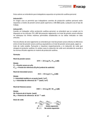 47
Estos valores se entenderán para trabajadores expuestos sin protección auditiva personal.
Artículo 81º.-
En ningún caso se permitirá que trabajadores carentes de protección auditiva personal estén
expuestos a niveles de presión sonora peak superiores a 140 dB(C) peak, cualquiera sea el tipo de
trabajo.
Artículo 82º.-
Cuando un trabajador utilice protección auditiva personal, se entenderá que se cumple con lo
dispuesto en los artículos 75º y 80º del presente reglamento si el nivel de presión sonora efectivo
no sobrepasa los límites máximos permisibles establecidos en las tablas indicadas en tales
artículos.
Para los efectos de este reglamento se entenderá por nivel de presión sonora efectiva la diferencia
entre el nivel de presión sonora continua equivalente o el nivel de presión sonora peak, según se
trate de ruido estable, fluctuante o impulsivo respectivamente, y la reducción de ruido que
otorgará el protector auditivo. En ambos casos la reducción de ruido será calculada de acuerdo a
las normas oficiales vigentes en materia de protección auditiva.
Fórmulas
Nivel de presión sonora
𝑵𝑷𝑺 = 𝟐𝟎 𝑳𝒐𝒈(𝑷 𝒔/ 𝑷 𝒓𝒆𝒇) (dB)
Dónde:
𝑷 𝒔 = Presión sonora en 𝝁Pa
𝑷 𝒓𝒆𝒇 = Presión de referencia 20 𝝁Pa (umbral de audición)
Nivel de Intensidad sonora
𝑵𝑰𝑺 = 𝟏𝟎 𝑳𝒐𝒈(𝑰/ 𝑰 𝒓𝒆𝒇) (dB)
Dónde:
I = Intensidad medida en un punto (watt / cm2
)
Iref = Intensidad de referencia 10 –16
(watt / cm2
)
Nivel de Potencia sonora
𝑵𝑾𝑺 = 𝟏𝟎 𝑳𝒐𝒈(𝑾/ 𝑾 𝒓𝒆𝒇) (dB)
Dónde:
W= Potencia de la fuente (watt)
Wref = Potencia de referencia de 10 –13
watt.
Dosis de ruido
𝑫 = (
𝑻𝒆 𝟏
𝑻𝒑 𝟏
) + (
𝑻𝒆 𝟐
𝑻𝒑 𝟐
) + ⋯ + (
𝑻𝒆 𝒏
𝑻𝒑 𝒏
)
𝑫 > 1 Existe exposición
𝑫 ≤ 𝟏 No existe exposición
 