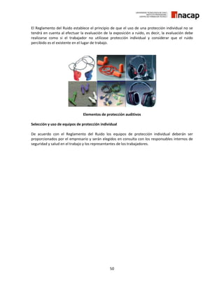 50
El Reglamento del Ruido establece el principio de que el uso de una protección individual no se
tendrá en cuenta al efectuar la evaluación de la exposición a ruido, es decir, la evaluación debe
realizarse como si el trabajador no utilizase protección individual y considerar que el ruido
percibido es el existente en el lugar de trabajo.
Elementos de protección auditivos
Selección y uso de equipos de protección individual
De acuerdo con el Reglamento del Ruido los equipos de protección individual deberán ser
proporcionados por el empresario y serán elegidos en consulta con los responsables internos de
seguridad y salud en el trabajo y los representantes de los trabajadores.
 