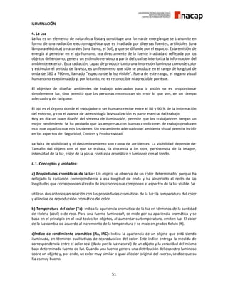51
ILUMINACIÓN
4. La Luz
La luz es un elemento de naturaleza física y constituye una forma de energía que se transmite en
forma de una radiación electromagnética que es irradiada por diversas fuentes, artificiales (una
lámpara eléctrica) o naturales (una llama, el Sol), y que se difunde por el espacio. Esta emisión de
energía al penetrar en el ojo humano, sea directamente de la fuente irradiada o reflejada por los
objetos del entorno, genera un estímulo nervioso a partir del cual se interioriza la información del
ambiente exterior. Esta radiación, capaz de producir tanto una impresión luminosa como de color
y estimular el sentido de la vista, es un fenómeno que sólo se produce en el rango de longitud de
onda de 380 a 760nm, llamado “espectro de la luz visible”. Fuera de este rango, el órgano visual
humano no es estimulado y, por lo tanto, no es reconocible ni apreciable por éste.
El objetivo de diseñar ambientes de trabajo adecuados para la visión no es proporcionar
simplemente luz, sino permitir que las personas reconozcan sin error lo que ven, en un tiempo
adecuado y sin fatigarse.
El ojo es el órgano donde el trabajador o ser humano recibe entre el 80 y 90 % de la información
del entorno, y con el avance de la tecnología la visualización es parte esencial del trabajo.
Hoy en día un buen diseño del sistema de iluminación, permite que los trabajadores tengan un
mejor rendimiento Se ha probado que las empresas con buenas condiciones de trabajo producen
más que aquellas que nos las tienen. Un tratamiento adecuado del ambiente visual permite incidir
en los aspectos de: Seguridad, Confort y Productividad.
La falta de visibilidad y el deslumbramiento son causa de accidentes. La visibilidad depende de:
Tamaño del objeto con el que se trabaja, la distancia a los ojos, persistencia de la imagen,
intensidad de la luz, color de la pieza, contraste cromático y luminoso con el fondo.
4.1. Conceptos y unidades:
a) Propiedades cromáticas de la luz: Un objeto se observa de un color determinado, porque ha
reflejado la radiación correspondiente a esa longitud de onda y ha absorbido el resto de las
longitudes que corresponden al resto de los colores que componen el espectro de la luz visible. Se
utilizan dos criterios en relación con las propiedades cromáticas de la luz: la temperatura del color
y el índice de reproducción cromático del color.
b) Temperatura del color (Tc): Indica la apariencia cromática de la luz en términos de la cantidad
de violeta (azul) o de rojo. Para una fuente luminosa9, se mide por su apariencia cromática y se
basa en el principio en el cual todos los objetos, al aumentar su temperatura, emiten luz. El color
de la luz cambia de acuerdo al incremento de la temperatura y se mide en grados Kelvin (K).
c)Índice de rendimiento cromático (Ra, IRC): Indica la apariencia de un objeto que está siendo
iluminado, en términos cualitativos de reproducción del color. Este índice entrega la medida de
correspondencia entre el color real (dado por la luz natural) de un objeto y la veracidad del mismo
bajo determinada fuente de luz. Cuando una fuente genera una distribución del espectro luminoso
sobre un objeto y, por ende, un color muy similar o igual al color original del cuerpo, se dice que su
Ra es muy bueno.
 