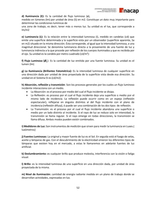 52
d) Iluminancia (E): Es la cantidad de flujo luminoso (ø),
medido en lúmenes (lm) por unidad de área (S) en m2. Constituye un dato muy importante para
determinar las condiciones lumínicas de
una zona de trabajo, es decir, tener más o menos luz. Su unidad es el lux, que corresponde a
lm/m2
e) Luminancia (L): Es la relación entre la intensidad luminosa (I), medido en candelas (cd) que
emite una superficie determinada y la superficie vista por un observador (superficie aparente, Sa
en m2) situado en la misma dirección. Ésta corresponde, al igual que la intensidad luminosa, a una
magnitud direccional. Se denomina luminancia directa a la proveniente de una fuente de luz y
luminancia indirecta a la que procede por reflexión de los cuerpos iluminados y que es recibida por
el ojo. Su unidad es la candela por metro cuadrado (cd/m²):
f) Flujo Luminoso (Ø𝒍): Es la cantidad de luz emitida por una fuente luminosa. Su unidad es el
lumen (lm)
g) La Iluminancia (Brillantez Fotométrica): Es la intensidad luminosa de cualquier superficie en
una dirección dada por unidad de área proyectada de la superficie vista desde esa dirección. Su
unidad en el Sistema SI es (cd/m2)
h) Absorción, reflexión y transmisión: Son los procesos generales por los cuales un flujo luminoso
incidente interacciona con un medio.
 La Absorción: es el proceso por medio del cual el flujo incidente se disipa.
 La Reflexión: es proceso por el cual el flujo incidente deja una superficie o medio por el
mismo lado de incidencia. La reflexión puede ocurrir como en un espejo (reflexión
espectacular), reflejarse en ángulos distintos al del flujo incidente con el plano de
incidencia (reflexión difusa), ó puede ser una combinación de los dos tipos de reflexión.
 La Transmisión: es el proceso por el cual el flujo incidente abandona una superficie o
medio por un lado distinto al incidente. Si el rayo de luz se reduce solo en intensidad, la
transmisión se llama regular. Si el rayo emerge en todas direcciones, la transmisión se
llama difusa. Ambos modos pueden existir combinados.
i) Medidores de Luz: Son instrumentos de medición que sirven para medir la luminancia en Luxes.(
luxómetros)
j) Fuentes Luminosas: La original y mayor fuente de luz es el Sol. En seguida está el fuego de velas,
aceite y lámparas de gas. Con el descubrimiento de la electricidad vinieron los diferentes tipos de
lámparas que existen hoy en el mercado, a estas le llamaremos en adelante fuentes de luz
artificial.
k) Deslumbramiento: es cualquier brillo que produce molestia, interferencia con la visión o fatiga
visual.
l) Brillo: es la intensidad luminosa de una superficie en una dirección dada, por unidad de área
proyectada de la misma.
m) Nivel de iluminación: cantidad de energía radiante medida en un plano de trabajo donde se
desarrollan actividades, expresadas en lux.
 