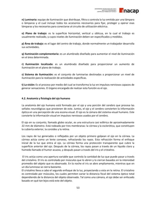 53
n) Luminaria: equipo de iluminación que distribuye, filtra o controla la luz emitida por una lámpara
o lámparas y el cual incluye todos los accesorios necesarios para fijar, proteger y operar esas
lámparas y los necesarios para conectarse al circuito de utilización eléctrica.
o) Plano de trabajo: es la superficie horizontal, vertical u oblicua, en la cual el trabajo es
usualmente realizado, y cuyos niveles de iluminación deben ser especificados y medidos.
p) Área de trabajo: es el lugar del centro de trabajo, donde normalmente un trabajador desarrolla
sus actividades.
q) Iluminación complementaria: es un alumbrado diseñado para aumentar el nivel de iluminación
en el área determinada.
r) Iluminación localizada: es un alumbrado diseñado para proporcionar un aumento de
iluminación en el plano de trabajo.
s) Sistema de iluminación: es el conjunto de luminarias destinadas a proporcionar un nivel de
iluminación para la realización de actividades específicas.
t) La visión: Es el proceso por medio del cual se transforma la luz en impulsos nerviosos capaces de
generar sensaciones. El órgano encargado de realizar esta función es el ojo.
4.2. Anatomía y fisiología del ojo humano
La anatomía del ojo humano está formado por el ojo y una porción del cerebro que procesa las
señales neurológicas que provienen de este. Juntos, el ojo y el cerebro convierten la información
óptica en una percepción de una escena visual. El ojo es la cámara del sistema visual humano. Este
convierte la información visual en impulsos nerviosos usados por el cerebro.
El ojo en su conjunto, llamado globo ocular, es una estructura casi esférica de aproximadamente
22 mm de diámetro. Está rodeado por tres membranas: la córnea y la esclerótica, que constituyen
la cubierta exterior, la coroides y la retina.
Los rayos de luz generados o reflejados por un objeto primero golpean el ojo en la córnea. La
córnea actúa como un lente convexo, refractando los rayos. Esta refracción forma el enfoque
inicial de la luz que entra al ojo. La córnea forma una protección transparente que cubre la
superficie anterior del ojo. Después de la córnea, los rayos pasan a través de un líquido claro y
húmedo llamado el humor acuoso, y después pasan a través del iris y el cristalino.
El iris actúa como una apertura variable que controla la cantidad de luz que puede pasar a través
del cristalino. El iris es controlado por músculos que lo abren y lo cierran basados en la intensidad
promedio del objeto que es observado. En la noche el iris se abre ampliamente, mientras que en
un día luminoso se cierra bastante.
El cristalino lleva a cabo el segundo enfoque de la luz, proyectando a esta en la retina. El cristalino
es controlado por músculos, los cuales permiten variar la distancia focal del sistema óptico total
dependiendo de la distancia del objeto observado. Tal como una cámara, el ojo debe ser enfocado
basado en qué tan lejos está este del objeto.
 