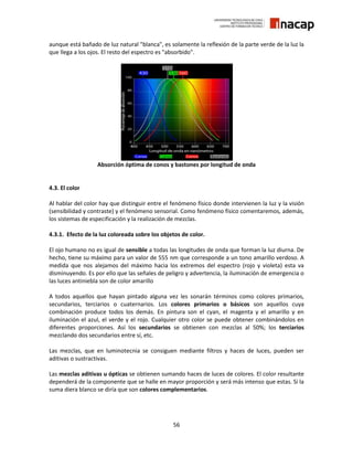 56
aunque está bañado de luz natural "blanca", es solamente la reflexión de la parte verde de la luz la
que llega a los ojos. El resto del espectro es "absorbido".
Absorción óptima de conos y bastones por longitud de onda
4.3. El color
Al hablar del color hay que distinguir entre el fenómeno físico donde intervienen la luz y la visión
(sensibilidad y contraste) y el fenómeno sensorial. Como fenómeno físico comentaremos, además,
los sistemas de especificación y la realización de mezclas.
4.3.1. Efecto de la luz coloreada sobre los objetos de color.
El ojo humano no es igual de sensible a todas las longitudes de onda que forman la luz diurna. De
hecho, tiene su máximo para un valor de 555 nm que corresponde a un tono amarillo verdoso. A
medida que nos alejamos del máximo hacia los extremos del espectro (rojo y violeta) esta va
disminuyendo. Es por ello que las señales de peligro y advertencia, la iluminación de emergencia o
las luces antiniebla son de color amarillo
A todos aquellos que hayan pintado alguna vez les sonarán términos como colores primarios,
secundarios, terciarios o cuaternarios. Los colores primarios o básicos son aquellos cuya
combinación produce todos los demás. En pintura son el cyan, el magenta y el amarillo y en
iluminación el azul, el verde y el rojo. Cualquier otro color se puede obtener combinándolos en
diferentes proporciones. Así los secundarios se obtienen con mezclas al 50%; los terciarios
mezclando dos secundarios entre sí, etc.
Las mezclas, que en luminotecnia se consiguen mediante filtros y haces de luces, pueden ser
aditivas o sustractivas.
Las mezclas aditivas u ópticas se obtienen sumando haces de luces de colores. El color resultante
dependerá de la componente que se halle en mayor proporción y será más intenso que estas. Si la
suma diera blanco se diría que son colores complementarios.
 