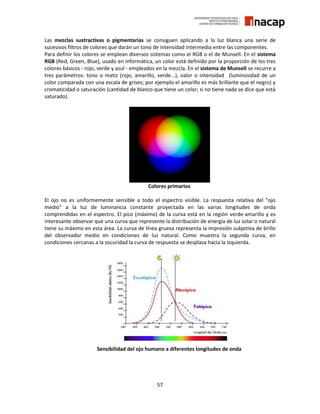 57
Las mezclas sustractivas o pigmentarias se consiguen aplicando a la luz blanca una serie de
sucesivos filtros de colores que darán un tono de intensidad intermedia entre las componentes.
Para definir los colores se emplean diversos sistemas como el RGB o el de Munsell. En el sistema
RGB (Red, Green, Blue), usado en informática, un color está definido por la proporción de los tres
colores básicos - rojo, verde y azul - empleados en la mezcla. En el sistema de Munsell se recurre a
tres parámetros: tono o matiz (rojo, amarillo, verde...), valor o intensidad (luminosidad de un
color comparada con una escala de grises; por ejemplo el amarillo es más brillante que el negro) y
cromaticidad o saturación (cantidad de blanco que tiene un color; si no tiene nada se dice que está
saturado).
Colores primarios
El ojo no es uniformemente sensible a todo el espectro visible. La respuesta relativa del "ojo
medio" a la luz de luminancia constante proyectada en las varias longitudes de onda
comprendidas en el espectro. El pico (máximo) de la curva está en la región verde-amarillo y es
interesante observar que una curva que represente la distribución de energía de luz solar o natural
tiene su máximo en esta área. La curva de línea gruesa representa la impresión subjetiva de brillo
del observador medio en condiciones de luz natural. Como muestra la segunda curva, en
condiciones cercanas a la oscuridad la curva de respuesta se desplaza hacia la izquierda.
Sensibilidad del ojo humano a diferentes longitudes de onda
 