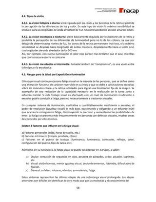 58
4.4. Tipos de visión
4.4.1. La visión fotópica o diurna: está regulada por los conos y los bastones de la retina y permite
la percepción de las diferencias de luz y color. En este tipo de visión la máxima sensibilidad se
produce para las longitudes de onda alrededor de 555 nm correspondiente al color amarillo-limón.
4.4.2. La visión escotopica o nocturna: viene básicamente regulada por los bastones de la retina y
posibilita la percepción de las diferencias de luminosidad pero no lo de los colores, ya que por
debajo de determinados niveles de luz, los conos de la retina permanecen inactivos, y la máxima
sensibilidad se desplaza hacia longitudes de ondas menores, desplazamiento hacia el color azul,
con longitudes de onda alrededor de los 500 nm.
Así, por ejemplo, con buena iluminación el color rojo parece mas brillante que el azul, mientras
que con luz oscura ocurre lo contrario
4.4.3. La visión mesotópica o intermedia: llamada también de “compromiso”, es una visión entre
la fotópica y la escotopica.
4.5. Riesgos para la Salud por Exposición a Iluminación
El trabajo visual continuo ocasiona fatiga visual en la mayoría de las personas, que se define como
una alteración funcional de carácter reversible en su inicio y que se debe a solicitaciones excesivas
sobre los músculos ciliares y la retina, utilizados para lograr una focalización fija de la imagen. Se
acompaña de una reducción de la capacidad necesaria en la realización de la tarea junto a
esfuerzo mental. Si este trabajo visual es efectuado con un nivel de iluminación insuficiente o
excesivo podría conducir a fatiga, pero no necesariamente a trastornos visuales.
En cualquier sistema de iluminación, cualitativa o cuantitativamente insuficiente o excesivo, el
poder de resolución (agudeza visual) es más bajo, ocasionando y obligando a un esfuerzo inútil
que acarrea la consiguiente fatiga, disminuyendo la precisión y aumentando las posibilidades de
error. La fatiga se presenta más frecuentemente en personas con defectos visuales, muchas veces
desconocidos por ellos mismos.
Existen 3 factores que influyen en la fatiga visual:
a) Factores personales (edad, horas de sueño, etc.)
b) Factores intrínsecos (miopía, presbicia, otros)
c) Factores en el puesto de trabajo (iluminancia, luminancia, contrastes, reflejos, color,
configuración del puesto, tipo de tarea, etc.)
Asimismo, en su naturaleza, la fatiga visual se puede caracterizar en 3 grupos, a saber:
a) Ocular: sensación de sequedad en ojos, pesadez de párpados, ardor, picazón, lagrimeo,
etc.
b) Visual: visión borrosa, menor agudeza visual, deslumbramientos, fotofobia, dificultades de
fijación.
c) General: cefaleas, náuseas, vómitos, somnolencia, fatiga.
Estos síntomas representan las últimas etapas de una sobrecarga visual prolongada. Las etapas
anteriores son difíciles de identificar de otro modo que por las molestias y el conocimiento del
 