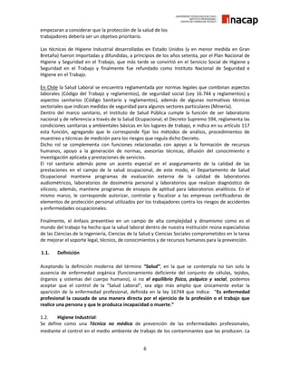 6
empezaran a considerar que la protección de la salud de los
trabajadores debería ser un objetivo prioritario.
Las técnicas de Higiene Industrial desarrolladas en Estado Unidos (y en menor medida en Gran
Bretaña) fueron importadas y difundidas, a principios de los años setenta, por el Plan Nacional de
Higiene y Seguridad en el Trabajo, que más tarde se convirtió en el Servicio Social de Higiene y
Seguridad en el Trabajo y finalmente fue refundado como Instituto Nacional de Seguridad e
Higiene en el Trabajo.
En Chile la Salud Laboral se encuentra reglamentada por normas legales que combinan aspectos
laborales (Código del Trabajo y reglamentos), de seguridad social (Ley 16.744 y reglamentos) y
aspectos sanitarios (Código Sanitario y reglamentos), además de algunas normativas técnicas
sectoriales que indican medidas de seguridad para algunos sectores particulares (Minería).
Dentro del marco sanitario, el Instituto de Salud Pública cumple la función de ser laboratorio
nacional y de referencia a través de la Salud Ocupacional; el Decreto Supremo 594, reglamenta las
condiciones sanitarias y ambientales básicas en los lugares de trabajo, e indica en su artículo 117
esta función, agregando que le corresponde fijar los métodos de análisis, procedimientos de
muestreo y técnicas de medición para los riesgos que regula dicho Decreto.
Dicho rol se complementa con funciones relacionadas con apoyo a la formación de recursos
humanos, apoyo a la generación de normas, asesorías técnicas, difusión del conocimiento e
investigación aplicada y prestaciones de servicios.
El rol sanitario además pone un acento especial en el aseguramiento de la calidad de las
prestaciones en el campo de la salud ocupacional, de este modo, el Departamento de Salud
Ocupacional mantiene programas de evaluación externa de la calidad de laboratorios
audiométricos, laboratorios de dosimetría personal y laboratorios que realizan diagnóstico de
silicosis; además, mantiene programas de ensayos de aptitud para laboratorios analíticos. En el
mismo marco, le corresponde autorizar, controlar y fiscalizar a las empresas certificadoras de
elementos de protección personal utilizados por los trabajadores contra los riesgos de accidentes
y enfermedades ocupacionales.
Finalmente, el énfasis preventivo en un campo de alta complejidad y dinamismo como es el
mundo del trabajo ha hecho que la salud laboral dentro de nuestra institución reúna especialistas
de las Ciencias de la Ingeniería, Ciencias de la Salud y Ciencias Sociales comprometidos en la tarea
de mejorar el soporte legal, técnico, de conocimientos y de recursos humanos para la prevención.
1.1. Definición
Aceptando la definición moderna del término “Salud”, en la que se contempla no tan solo la
ausencia de enfermedad orgánica (funcionamiento deficiente del conjunto de células, tejidos,
órganos y sistemas del cuerpo humano), si no el equilibrio físico, psíquico y social, podemos
aceptar que el control de la “Salud Laboral”, sea algo más amplio que únicamente evitar la
aparición de la enfermedad profesional, definida en la ley 16744 que indica: “Es enfermedad
profesional la causada de una manera directa por el ejercicio de la profesión o el trabajo que
realice una persona y que le produzca incapacidad o muerte.”
1.2. Higiene Industrial:
Se define como una Técnica no médica de prevención de las enfermedades profesionales,
mediante el control en el medio ambiente de trabajo de los contaminantes que las producen. La
 