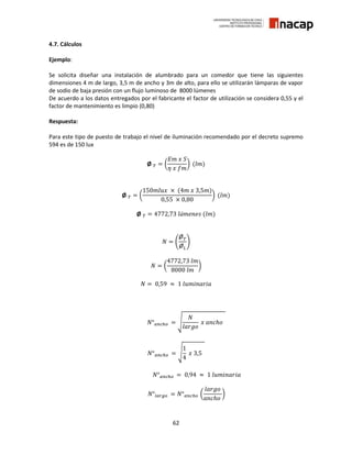 62
4.7. Cálculos
Ejemplo:
Se solicita diseñar una instalación de alumbrado para un comedor que tiene las siguientes
dimensiones 4 m de largo, 3,5 m de ancho y 3m de alto, para ello se utilizarán lámparas de vapor
de sodio de baja presión con un flujo luminoso de 8000 lúmenes
De acuerdo a los datos entregados por el fabricante el factor de utilización se considera 0,55 y el
factor de mantenimiento es limpio (0,80)
Respuesta:
Para este tipo de puesto de trabajo el nivel de iluminación recomendado por el decreto supremo
594 es de 150 lux
Ø 𝑇 = (
𝐸𝑚 𝑥 𝑆
𝜂 𝑥 𝑓𝑚
) (𝑙𝑚)
Ø 𝑇 = (
150𝑚𝑙𝑢𝑥 × (4𝑚 𝑥 3,5𝑚)
0,55 × 0,80
) (𝑙𝑚)
Ø 𝑇 = 4772,73 𝑙ú𝑚𝑒𝑛𝑒𝑠 (𝑙𝑚)
𝑁 = (
Ø 𝑇
Ø 𝐿
)
𝑁 = (
4772,73 𝑙𝑚
8000 𝑙𝑚
)
𝑁 = 0,59 ≈ 1 𝑙𝑢𝑚𝑖𝑛𝑎𝑟𝑖𝑎
𝑁° 𝑎𝑛𝑐ℎ𝑜 = √
𝑁
𝑙𝑎𝑟𝑔𝑜
𝑥 𝑎𝑛𝑐ℎ𝑜
𝑁° 𝑎𝑛𝑐ℎ𝑜 = √
1
4
𝑥 3,5
𝑁° 𝑎𝑛𝑐ℎ𝑜 = 0,94 ≈ 1 𝑙𝑢𝑚𝑖𝑛𝑎𝑟𝑖𝑎
𝑁°𝑙𝑎𝑟𝑔𝑜 = 𝑁° 𝑎𝑛𝑐ℎ𝑜 (
𝑙𝑎𝑟𝑔𝑜
𝑎𝑛𝑐ℎ𝑜
)
 