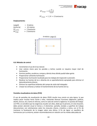 63
𝑁°𝑙𝑎𝑟𝑔𝑜 = 1 (
4
3,5
)
𝑁°𝑙𝑎𝑟𝑔𝑜 = 1 ,14 ≈ 2 𝑙𝑢𝑚𝑖𝑛𝑎𝑟𝑖𝑎
Emplazamiento:
Largo(l) = 4 metros
Ancho (a) = 3,5 metros
N°ancho = 1 luminaria
N°largo = 2 luminaria
4.8. Métodos de control
 Incrementar el uso de la luz natural.
 Usar colores claros para las paredes y techos cuando se requiera mayor nivel de
iluminación.
 Iluminar pasillos, escaleras y rampas y demás áreas dónde pueda haber gente.
 Proporcionar suficiente iluminación.
 Proporcionar iluminación localizada para los trabajos de inspección o precisión.
 Reubicar las fuentes de luz o dotarlas de un apantallamiento apropiado para eliminar el
deslumbramiento directo.
 Eliminar las superficies brillantes del campo de visión del trabajador.
 Limpiar las ventanas y realizar el mantenimiento de las fuentes de luz.
Pantallas visualizadoras de datos (PVD)
El uso de pantallas de visualización de datos (PVD) resulta muy común en esta época, lo que
implica pasar muchas horas frente a ellas, realizando diversas funciones (digitación, gráficas,
diseño, lectura, etc.) tanto en oficinas, como en salas de control o vigilancia. En puestos de trabajo
con PVD, se considera que las exigencias visuales son altas, dado que la persona, en esta situación,
debe prestar atención visual al menos a 3 elementos: pantalla, teclado y superficie de trabajo
(documentos), con solicitaciones sobre los músculos ciliares, cristalino y retina, con el fin de
mantener la focalización de la imagen sobre esta última. A fin de lograr un equilibrio de
luminancias con su entorno, existen recomendaciones en relación con los niveles adecuados de
 