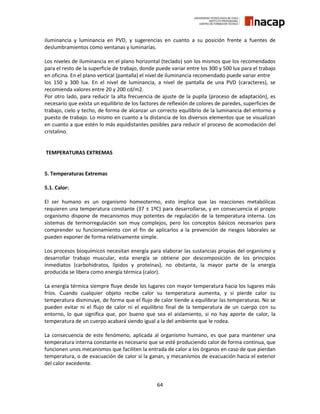 64
iluminancia y luminancia en PVD, y sugerencias en cuanto a su posición frente a fuentes de
deslumbramientos como ventanas y luminarias.
Los niveles de iluminancia en el plano horizontal (teclado) son los mismos que los recomendados
para el resto de la superficie de trabajo, donde puede variar entre los 300 y 500 lux para el trabajo
en oficina. En el plano vertical (pantalla) el nivel de iluminancia recomendado puede variar entre
los 150 y 300 lux. En el nivel de luminancia, a nivel de pantalla de una PVD (caracteres), se
recomienda valores entre 20 y 200 cd/m2.
Por otro lado, para reducir la alta frecuencia de ajuste de la pupila (proceso de adaptación), es
necesario que exista un equilibrio de los factores de reflexión de colores de paredes, superficies de
trabajo, cielo y techo, de forma de alcanzar un correcto equilibrio de la luminancia del entorno y
puesto de trabajo. Lo mismo en cuanto a la distancia de los diversos elementos que se visualizan
en cuanto a que estén lo más equidistantes posibles para reducir el proceso de acomodación del
cristalino.
TEMPERATURAS EXTREMAS
5. Temperaturas Extremas
5.1. Calor:
El ser humano es un organismo homeotermo, esto implica que las reacciones metabólicas
requieren una temperatura constante (37 ± 1ºC) para desarrollarse, y en consecuencia el propio
organismo dispone de mecanismos muy potentes de regulación de la temperatura interna. Los
sistemas de termorregulación son muy complejos, pero los conceptos básicos necesarios para
comprender su funcionamiento con el fin de aplicarlos a la prevención de riesgos laborales se
pueden exponer de forma relativamente simple.
Los procesos bioquímicos necesitan energía para elaborar las sustancias propias del organismo y
desarrollar trabajo muscular, esta energía se obtiene por descomposición de los principios
inmediatos (carbohidratos, lípidos y proteínas), no obstante, la mayor parte de la energía
producida se libera como energía térmica (calor).
La energía térmica siempre fluye desde los lugares con mayor temperatura hacia los lugares más
fríos. Cuando cualquier objeto recibe calor su temperatura aumenta, y si pierde calor su
temperatura disminuye, de forma que el flujo de calor tiende a equilibrar las temperaturas. No se
pueden evitar ni el flujo de calor ni el equilibrio final de la temperatura de un cuerpo con su
entorno, lo que significa que, por bueno que sea el aislamiento, si no hay aporte de calor, la
temperatura de un cuerpo acabará siendo igual a la del ambiente que le rodea.
La consecuencia de este fenómeno, aplicada al organismo humano, es que para mantener una
temperatura interna constante es necesario que se esté produciendo calor de forma continua, que
funcionen unos mecanismos que faciliten la entrada de calor a los órganos en caso de que pierdan
temperatura, o de evacuación de calor si la ganan, y mecanismos de evacuación hacia el exterior
del calor excedente.
 