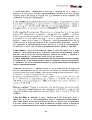66
• Factores ambientales: La temperatura, la humedad, la velocidad del aire y, además, la
temperatura de las superficies que rodean al puesto de trabajo, como piso, muros, techo, equipos.
• Factores propios del trabajo: El esfuerzo físico que demandan las tareas realizadas y las
características térmicas de la ropa de trabajo.
b) Calor metabólico: El esfuerzo físico de las tareas realizadas por el trabajador determina el flujo
de calor (calor metabólico) que es necesario eliminar al ambiente. Por ejemplo, un trabajo de
oficina puede generar del orden de 70 a 85 Watt por metro cuadrado (W/m2), un trabajo de
descarga de un horno de acero puede fluctuar entre 170 y 220 W/m2 (NCh 2644).
c) Calor convectivo: Si la temperatura del aire es menor a la temperatura de la piel, que es del
orden de 35° C bajo condiciones de exposición a calor, parte del calor metabólico es transferido
desde el cuerpo al aire por convección. Por el contrario, si la temperatura del aire es mayor a la de
la piel, desde el aire se transfiere calor hacia el cuerpo. La transferencia de calor, en ambos
sentidos, es mayor mientras mayor es la diferencia y también la velocidad del aire. Así por
ejemplo, con ropa de verano y temperaturas de 25° C, con velocidades del aire de 0,1 m/s o 0,36
Km/h (aire quieto), se pueden eliminar al ambiente del orden de 30 W/m2; con una velocidad de 1
m/s o 3,6 Km/h, el flujo de calor eliminado aumenta aproximadamente a 40 W/m2 (NCh 2663).
d) Calor radiante: Cuando las superficies que rodean el puesto de trabajo están a mayor
temperatura que la superficie de la piel, se produce transferencia de calor radiante desde las
superficies hacia el cuerpo del trabajador expuesto. Mientras más cercanas al trabajador se
encuentren las superficies calientes mayor será el flujo de calor transferido.
e) Calor de evaporación: Una de las principales formas de eliminar calor en un individuo expuesto
a temperaturas más altas que las de su piel es la evaporación de sudor, siendo la humedad relativa
y la temperatura del aire los parámetros que regulan el flujo de calor que se transfiere desde el
cuerpo al aire por este mecanismo.
Mientras más seco y más baja es la temperatura del aire, mayor será la velocidad de evaporación
del sudor. Con temperaturas del aire altas, próximas o superiores a la temperatura de la piel, y
humedades relativas del orden del 100%, prácticamente no se produce evaporación del sudor y,
por lo tanto, no se elimina el calor necesario por este medio.
Por ejemplo, para una temperatura del aire de 34º C y 20% de humedad relativa, el máximo calor
que es posible eliminar por evaporación de sudor es del orden de 190 W/m2, nivel que disminuye
a 15 W/m2 para la misma temperatura y 100% de humedad relativa (valores calculados con
ecuaciones de NCh 2663).
f) Calor por respiración: Producto de la respiración existe transferencia de calor por convección,
entre el aire que se respira y el organismo, y por evaporación o variación de la humedad contenida
en éste. En condiciones de exposición a calor, este flujo en total es cercano al 10% del calor
metabólico.
g) Ropa de trabajo: La evaporación de sudor y transferencia de calor desde la piel al aire es
máxima sobre la piel que se encuentra descubierta. Ropas de trabajo impermeables al vapor de
agua y al paso del aire, prendas que encapsulan el cuerpo o si el trabajador debe usar varias capas
de prendas, pueden limitar en forma severa la evaporación del sudor. Incluso, es posible que
siendo las condiciones ambientales de temperatura, humedad y radiación, moderadas o frías, la
 