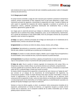 67
sola resistencia de la ropa a la eliminación del calor metabólico pueda producir sobre el trabajador
síntomas de estrés térmico.
5.1.3. Riesgos para la salud
El cuerpo humano sometido a cargas de calor reacciona para mantener constante la temperatura
corporal, primero aumentando el flujo sanguíneo hacia la piel (vaso dilatación) y luego, como
mecanismo principal de regulación, aumentando la evaporación de sudor. Cuando el balance de
calor supera la capacidad de respuesta del sistema regulador se produce un aumento de su
temperatura interna, pudiendo presentarse disminución del rendimiento físico y mental,
calambres, agotamiento y golpe de calor.
Los riesgos para la salud del personal que trabaja en ambientes calurosos dependen en forma
importante de la condición física (edad, metabolismo, peso, uso de medicamentos, hipertensión,
etc.) y grado de aclimatación al calor (OSHA 2009). Entre los principales síntomas de una persona
expuesta a calor se tienen los siguientes:
a) Fatiga: Los signos y síntomas principales de la fatiga son disminución en el rendimiento de la
habilidad motriz, mental o de atención del trabajo.
b) Agotamiento: Los síntomas son dolor de cabeza, náusea, mareos, sed y vértigo.
c) Calambres: Normalmente se presentan cuando el trabajo es muy intenso. Se atribuye a una
falta de sales, debido a la pérdida que se produce por la transpiración.
d) Colapso: El cerebro no recibe suficiente oxígeno, debido a que la sangre fluye principalmente a
las extremidades. Como resultado de ésto, la persona expuesta se puede desmayar.
e) Enrojecimiento: Se producen manchitas o pápulas principalmente en zonas de la piel donde la
ropa es más ajustada al cuerpo. El aumento del sudor produce picazón en dichas zonas.
f) Golpe de calor: Ocurre cuando el sistema regulador de temperatura del cuerpo falla y su
temperatura se eleva a niveles críticos. Los primeros síntomas son confusión, comportamiento
irracional, pérdida de la conciencia, falta de sudor, piel seca y caliente, y temperatura corporal del
orden de 41º C, pudiendo llegar a niveles que causen la muerte.
Sin duda el efecto más grave de la exposición a situaciones de calor intenso es el “golpe de calor”
que consiste en un colapso de los mecanismos de termorregulación del organismo, las
consecuencias pueden ir desde el simple desmayo hasta dejar secuelas irreversibles e incluso la
muerte. El agotamiento y los calambres son otros de los síntomas que se observan como
consecuencia de la exposición al calor. Junto con estos efectos se manifiestan también los debidos
a la descompensación de los electrolitos en los fluidos orgánicos y la deshidratación asociados a la
pérdida de líquidos fisiológicos que implica la sudoración.
Siempre se trata de efectos agudos, es decir, se producen como consecuencia inmediata de la
exposición, prácticamente sin tiempo de latencia, y el organismo recupera su estado normal
cuando cesa la exposición, con la excepción evidente de los daños irreversibles que se hayan
podido producir durante la misma.
 