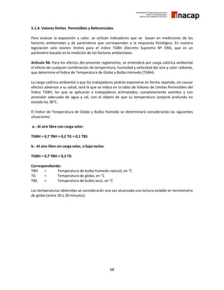 68
5.1.4. Valores límites Permisibles y Referenciales
Para evaluar la exposición a calor, se utilizan indicadores que se basan en mediciones de los
factores ambientales y de parámetros que corresponden a la respuesta fisiológica. En nuestra
legislación sólo existen límites para el índice TGBH (Decreto Supremo Nº 594), que es un
parámetro basado en la medición de los factores ambientales.
Artículo 96: Para los efectos del presente reglamento, se entenderá por carga calórica ambiental
el efecto de cualquier combinación de temperatura, humedad y velocidad del aire y calor radiante,
que determine el Índice de Temperatura de Globo y Bulbo Húmedo (TGBH).
La carga calórica ambiental a que los trabajadores podrán exponerse en forma repetida, sin causar
efectos adversos a su salud, será la que se indica en la tabla de Valores de Límites Permisibles del
Índice TGBH, los que se aplicarán a trabajadores aclimatados, completamente vestidos y con
provisión adecuada de agua y sal, con el objeto de que su temperatura corporal profunda no
exceda los 38°C.
El Índice de Temperatura de Globo y Bulbo Húmedo se determinará considerando las siguientes
situaciones:
a.- Al aire libre con carga solar:
TGBH = 0,7 TBH + 0,2 TG + 0,1 TBS
b.- Al aire libre sin carga solar, o bajo techo:
TGBH = 0,7 TBH + 0,3 TG
Correspondiendo:
TBH = Temperatura de bulbo húmedo natural, en °C
TG = Temperatura de globo, en °C
TBS = Temperatura de bulbo seco, en °C
Las temperaturas obtenidas se considerarán una vez alcanzada una lectura estable en termómetro
de globo (entre 20 a 30 minutos).
 
