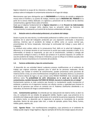 7
higiene industrial se ocupa de las relaciones y efectos que
produce sobre el trabajador el contaminante existente en el lugar de trabajo.
Mencionamos aquí para distinguirlas que la ERGONOMÍA es la técnica de estudio y adaptación
mutua entre el hombre y su puesto de trabajo, mientras que la MEDICINA DEL TRABAJO es la
parte de la ciencia médica dedicada a la vigilancia y prevención de los efectos de los distintos
contaminantes y agentes físicos sobre el hombre.
Dado que el objetivo fundamental de la Higiene Industrial es el de Prevenir las Enfermedades
Profesionales, para conseguir dicho objetivo basa su actuación sobre las funciones del
reconocimiento, la evaluación y el control de los factores ambientales del trabajo.
1.3. Relación entre la enfermedad profesional y el accidente del trabajo:
Desde el punto de vista técnico, la enfermedad profesional se define como un deterioro lento y
paulatino de la salud del trabajador producido por una exposición continuada a situaciones
adversas, mientras que el accidente de trabajo se define como un suceso normal que,
presentándose de forma inesperada, interrumpe la continuidad del trabajo y causa daño al
trabajador.
La similitud entre ambos radica en la consecuencia final: daño en la salud del trabajador. La
diferencia, en el tiempo durante el cual transcurre la acción que acaba causando el daño. En la
enfermedad, el tiempo es importante, ya que con la concentración, cantidad o energía del
contaminante configura la dosis y el efecto que produce en la persona expuesta. En cambio en
caso de accidente de trabajo, el tiempo es irrelevante, ya que no influye en el efecto causado; éste
aparece de manera instantánea en el momento del accidente.
1.4. Factores ambientales y tipos de contaminantes
El desarrollo de una actividad laboral cualquiera provoca modificaciones en el ambiente de
trabajo que originan estímulos agresivos para la salud de las personas implicadas. Dichos
estímulos, que reciben el nombre de contaminantes, pueden presentarse como porciones de
materia (inerte o viva), así como manifestaciones energéticas de naturaleza diversa y su presencia
en el entorno laboral da lugar a lo que conoce como RIESGO HIGIÉNICO. Este concepto puede
definirse como “la probabilidad de sufrir alteraciones en la salud por la acción de los
contaminantes, también llamados FACTORES DE RIESGO, durante la realización de un trabajo”.
Contaminante químico es toda sustancia que durante su manipulación puede incorporarse al
ambiente y penetrar en el organismo humano con efectos nocivos y capacidad para lesionar la
salud de las personas que entran en contacto con él. Podemos clasificarlos atendiendo a su
naturaleza, los factores de riesgo o contaminantes en:
1.4.1. Contaminantes químicos: Se entiende por tal, toda porción de materia inerte, es decir no
viva, en cualquiera de sus estados de agregación (sólido, líquido o gas), cuya presencia en la
atmósfera de trabajo puede originar alteraciones en la salud de las personas expuestas. Al tratarse
de materia inerte, su absorción por el organismo no provoca un incremento de la porción
absorbida. Dentro de este grupo cabe citar, a modo de ejemplo, polvos finos, fibras, humos,
nieblas, gases, vapores, etc.
1.4.2. Agentes físicos : Son manifestaciones energéticas, cuya presencia en el ambiente de
trabajo puede originar riesgo higiénico. Algunos ejemplos de formas de energía capaces de actuar
 