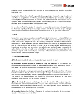 71
que en ocasiones son casi herméticos y disponen de algún mecanismo que permite climatizar el
interior del traje.
Su aplicación debe realizarse bajo la supervisión de un experto que decida sobre la protección real
que ofrece el equipo frente al ambiente, así como sobre el tiempo que puede ser usado y la
duración y frecuencia de los periodos de descanso. Hay que tener presente que el equipo aísla del
ambiente, y ello es un factor de protección, pero al mismo tiempo dificulta la eliminación del calor
generado por el metabolismo, y eso es un factor de riesgo.
No se deben confundir los equipos de protección contra ambientes térmicamente agresivos con
los destinados a proteger de quemaduras por contacto con objetos calientes, los que protegen
contra proyecciones de partículas candentes o los de protección de los ojos contra radiaciones.
5.2. Frío:
Se considera que una persona está expuesta a frío, cuando la temperatura y velocidad del aire en
su puesto de trabajo son tales que producen una pérdida neta de calor desde su cuerpo que
puede hacer bajar su temperatura hasta 36° C. Como guía se puede considerar que temperaturas
menores a 10° C, especialmente al aire libre, pueden generar una condición de exposición a frío. Al
flujo de calor convectivo que se pierde desde el cuerpo, se deben agregar, aunque de menor
importancia, las pérdidas que se producen por radiación, por respiración y por evaporación de
sudor. El calor metabólico generado por el esfuerzo físico que demanda el trabajo, contrarresta las
pérdidas, que junto con la vestimenta, son factores que influyen de manera importante en el nivel
de enfriamiento que se produce en el cuerpo.
5.2.1. Conceptos y unidades:
a) Frío: Es la disminución de la temperatura ambiental, es ausencia de calor.
b) Intercambio de calor radiante o perdida de calor por radiación: En un ambiente frio,
normalmente las superficies que rodean un puesto de trabajo están a una temperatura inferior a
la de la piel y las personas expuestas son las que pierden calor por radiación.
c) Intercambio de calor por evaporación de sudor y respiración: En ambientes fríos, incluso con
humedades relativas altas, la presión de vapor de agua en la piel es mucho mayor que la del aire,
pero el individuo expuesto a frío presenta una baja pérdida de calor por sudoración, entre el 5% y
10% respecto a la pérdida de calor por convección. Por su parte, la pérdida de calor por la
respiración es del orden del 10% del consumo metabólico.
d) Ropa de trabajo: El vestuario es el principal elemento de protección del trabajador expuesto a
frío. Debe tener la resistencia térmica adecuada para evitar el enfriamiento, puesto que mientras
más baja sea la temperatura del puesto de trabajo y más alta la velocidad del aire, mayor debe ser
el valor de aislación de la ropa de protección utilizada.
e) Sensación térmica: Es el efecto refrescante de cualquier combinación de temperatura y
velocidad del viento o movimiento del aire
 