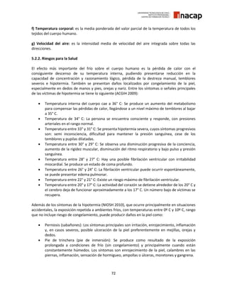 72
f) Temperatura corporal: es la media ponderada del valor parcial de la temperatura de todos los
tejidos del cuerpo humano.
g) Velocidad del aire: es la intensidad media de velocidad del aire integrada sobre todas las
direcciones.
5.2.2. Riesgos para la Salud
El efecto más importante del frío sobre el cuerpo humano es la pérdida de calor con el
consiguiente descenso de su temperatura interna, pudiendo presentarse reducción en la
capacidad de concentración y razonamiento lógico, pérdida de la destreza manual, temblores
severos e hipotermia. También se presentan daños localizados por congelamiento de la piel,
especialmente en dedos de manos y pies, orejas y nariz. Entre los síntomas o señales principales
de las víctimas de hipotermia se tiene lo siguiente (ACGIH 2009):
 Temperatura interna del cuerpo cae a 36° C: Se produce un aumento del metabolismo
para compensar las pérdidas de calor, llegándose a un nivel máximo de temblores al bajar
a 35° C.
 Temperatura de 34° C: La persona se encuentra consciente y responde, con presiones
arteriales en el rango normal.
 Temperatura entre 33° y 31° C: Se presenta hipotermia severa, cuyos síntomas progresivos
son: semi inconsciencia, dificultad para mantener la presión sanguínea, cese de los
temblores y pupilas dilatadas.
 Temperatura entre 30° y 29° C: Se observa una disminución progresiva de la conciencia,
aumento de la rigidez muscular, disminución del ritmo respiratorio y bajo pulso y presión
sanguínea.
 Temperatura entre 28° y 27° C: Hay una posible fibrilación ventricular con irritabilidad
miocardial. Se produce un estado de coma profundo.
 Temperatura entre 26° y 24° C: La fibrilación ventricular puede ocurrir espontáneamente,
se puede presentar edema pulmonar.
 Temperatura entre 22° y 21° C: Existe un riesgo máximo de fibrilación ventricular.
 Temperatura entre 20° y 17° C: La actividad del corazón se detiene alrededor de los 20° C y
el cerebro deja de funcionar aproximadamente a los 17° C. Un número bajo de víctimas se
recupera.
Además de los síntomas de la hipotermia (NIOSH 2010), que ocurre principalmente en situaciones
accidentales, la exposición repetida a ambientes fríos, con temperaturas entre 0º C y 10º C, rango
que no incluye riesgo de congelamiento, puede producir daños en la piel como:
 Perniosis (sabañones): Los síntomas principales son irritación, enrojecimiento, inflamación
y, en casos severos, posible ulceración de la piel preferentemente en mejillas, orejas y
dedos.
 Pie de trinchera (pie de inmersión): Se produce como resultado de la exposición
prolongada a condiciones de frío (sin congelamiento) y principalmente cuando están
constantemente húmedos. Los síntomas son enrojecimiento de la piel, calambres en las
piernas, inflamación, sensación de hormigueo, ampollas o úlceras, moretones y gangrena.
 