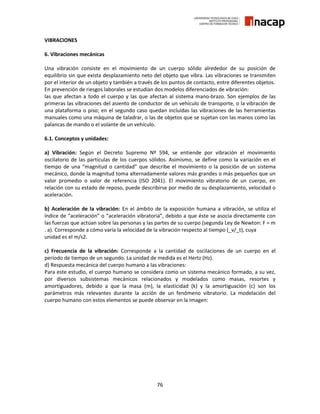 76
VIBRACIONES
6. Vibraciones mecánicas
Una vibración consiste en el movimiento de un cuerpo sólido alrededor de su posición de
equilibrio sin que exista desplazamiento neto del objeto que vibra. Las vibraciones se transmiten
por el interior de un objeto y también a través de los puntos de contacto, entre diferentes objetos.
En prevención de riesgos laborales se estudian dos modelos diferenciados de vibración:
las que afectan a todo el cuerpo y las que afectan al sistema mano-brazo. Son ejemplos de las
primeras las vibraciones del asiento de conductor de un vehículo de transporte, o la vibración de
una plataforma o piso; en el segundo caso quedan incluidas las vibraciones de las herramientas
manuales como una máquina de taladrar, o las de objetos que se sujetan con las manos como las
palancas de mando o el volante de un vehículo.
6.1. Conceptos y unidades:
a) Vibración: Según el Decreto Supremo Nº 594, se entiende por vibración el movimiento
oscilatorio de las partículas de los cuerpos sólidos. Asimismo, se define como la variación en el
tiempo de una “magnitud o cantidad” que describe el movimiento o la posición de un sistema
mecánico, donde la magnitud toma alternadamente valores más grandes o más pequeños que un
valor promedio o valor de referencia (ISO 2041). El movimiento vibratorio de un cuerpo, en
relación con su estado de reposo, puede describirse por medio de su desplazamiento, velocidad o
aceleración.
b) Aceleración de la vibración: En el ámbito de la exposición humana a vibración, se utiliza el
índice de “aceleración” o “aceleración vibratoria”, debido a que éste se asocia directamente con
las fuerzas que actúan sobre las personas y las partes de su cuerpo (segunda Ley de Newton: F = m
. a). Corresponde a cómo varía la velocidad de la vibración respecto al tiempo (_v/_t), cuya
unidad es el m/s2.
c) Frecuencia de la vibración: Corresponde a la cantidad de oscilaciones de un cuerpo en el
período de tiempo de un segundo. La unidad de medida es el Hertz (Hz).
d) Respuesta mecánica del cuerpo humano a las vibraciones:
Para este estudio, el cuerpo humano se considera como un sistema mecánico formado, a su vez,
por diversos subsistemas mecánicos relacionados y modelados como masas, resortes y
amortiguadores, debido a que la masa (m), la elasticidad (k) y la amortiguación (c) son los
parámetros más relevantes durante la acción de un fenómeno vibratorio. La modelación del
cuerpo humano con estos elementos se puede observar en la Imagen:
 