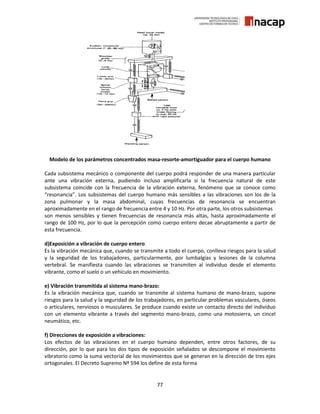 77
Modelo de los parámetros concentrados masa-resorte-amortiguador para el cuerpo humano
Cada subsistema mecánico o componente del cuerpo podrá responder de una manera particular
ante una vibración externa, pudiendo incluso amplificarla si la frecuencia natural de este
subsistema coincide con la frecuencia de la vibración externa, fenómeno que se conoce como
“resonancia”. Los subsistemas del cuerpo humano más sensibles a las vibraciones son los de la
zona pulmonar y la masa abdominal, cuyas frecuencias de resonancia se encuentran
aproximadamente en el rango de frecuencia entre 4 y 10 Hz. Por otra parte, los otros subsistemas
son menos sensibles y tienen frecuencias de resonancia más altas, hasta aproximadamente el
rango de 100 Hz, por lo que la percepción como cuerpo entero decae abruptamente a partir de
esta frecuencia.
d)Exposición a vibración de cuerpo entero
Es la vibración mecánica que, cuando se transmite a todo el cuerpo, conlleva riesgos para la salud
y la seguridad de los trabajadores, particularmente, por lumbalgias y lesiones de la columna
vertebral. Se manifiesta cuando las vibraciones se transmiten al individuo desde el elemento
vibrante, como el suelo o un vehículo en movimiento.
e) Vibración transmitida al sistema mano-brazo:
Es la vibración mecánica que, cuando se transmite al sistema humano de mano-brazo, supone
riesgos para la salud y la seguridad de los trabajadores, en particular problemas vasculares, óseos
o articulares, nerviosos o musculares. Se produce cuando existe un contacto directo del individuo
con un elemento vibrante a través del segmento mano-brazo, como una motosierra, un cincel
neumático, etc.
f) Direcciones de exposición a vibraciones:
Los efectos de las vibraciones en el cuerpo humano dependen, entre otros factores, de su
dirección, por lo que para los dos tipos de exposición señalados se descompone el movimiento
vibratorio como la suma vectorial de los movimientos que se generan en la dirección de tres ejes
ortogonales. El Decreto Supremo Nº 594 los define de esta forma
 