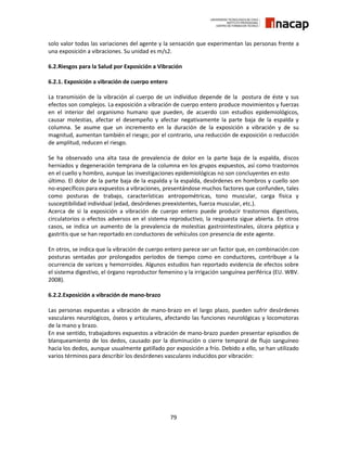 79
solo valor todas las variaciones del agente y la sensación que experimentan las personas frente a
una exposición a vibraciones. Su unidad es m/s2.
6.2.Riesgos para la Salud por Exposición a Vibración
6.2.1. Exposición a vibración de cuerpo entero
La transmisión de la vibración al cuerpo de un individuo depende de la postura de éste y sus
efectos son complejos. La exposición a vibración de cuerpo entero produce movimientos y fuerzas
en el interior del organismo humano que pueden, de acuerdo con estudios epidemiológicos,
causar molestias, afectar el desempeño y afectar negativamente la parte baja de la espalda y
columna. Se asume que un incremento en la duración de la exposición a vibración y de su
magnitud, aumentan también el riesgo; por el contrario, una reducción de exposición o reducción
de amplitud, reducen el riesgo.
Se ha observado una alta tasa de prevalencia de dolor en la parte baja de la espalda, discos
herniados y degeneración temprana de la columna en los grupos expuestos, así como trastornos
en el cuello y hombro, aunque las investigaciones epidemiológicas no son concluyentes en esto
último. El dolor de la parte baja de la espalda y la espalda, desórdenes en hombros y cuello son
no-específicos para expuestos a vibraciones, presentándose muchos factores que confunden, tales
como posturas de trabajo, características antropométricas, tono muscular, carga física y
susceptibilidad individual (edad, desórdenes preexistentes, fuerza muscular, etc.).
Acerca de si la exposición a vibración de cuerpo entero puede producir trastornos digestivos,
circulatorios o efectos adversos en el sistema reproductivo, la respuesta sigue abierta. En otros
casos, se indica un aumento de la prevalencia de molestias gastrointestinales, úlcera péptica y
gastritis que se han reportado en conductores de vehículos con presencia de este agente.
En otros, se indica que la vibración de cuerpo entero parece ser un factor que, en combinación con
posturas sentadas por prolongados períodos de tiempo como en conductores, contribuye a la
ocurrencia de varices y hemorroides. Algunos estudios han reportado evidencia de efectos sobre
el sistema digestivo, el órgano reproductor femenino y la irrigación sanguínea periférica (EU. WBV.
2008).
6.2.2.Exposición a vibración de mano-brazo
Las personas expuestas a vibración de mano-brazo en el largo plazo, pueden sufrir desórdenes
vasculares neurológicos, óseos y articulares, afectando las funciones neurológicas y locomotoras
de la mano y brazo.
En ese sentido, trabajadores expuestos a vibración de mano-brazo pueden presentar episodios de
blanqueamiento de los dedos, causado por la disminución o cierre temporal de flujo sanguíneo
hacia los dedos, aunque usualmente gatillado por exposición a frío. Debido a ello, se han utilizado
varios términos para describir los desórdenes vasculares inducidos por vibración:
 