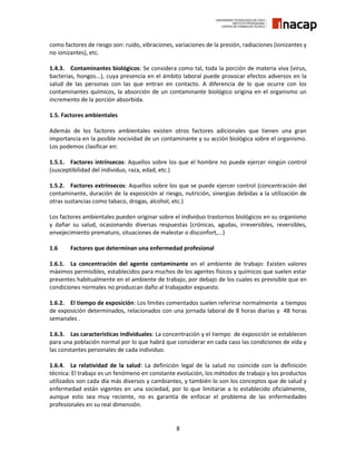 8
como factores de riesgo son: ruido, vibraciones, variaciones de la presión, radiaciones (ionizantes y
no ionizantes), etc.
1.4.3. Contaminantes biológicos: Se considera como tal, toda la porción de materia viva (virus,
bacterias, hongos...), cuya presencia en el ámbito laboral puede provocar efectos adversos en la
salud de las personas con las que entran en contacto. A diferencia de lo que ocurre con los
contaminantes químicos, la absorción de un contaminante biológico origina en el organismo un
incremento de la porción absorbida.
1.5. Factores ambientales
Además de los factores ambientales existen otros factores adicionales que tienen una gran
importancia en la posible nocividad de un contaminante y su acción biológica sobre el organismo.
Los podemos clasificar en:
1.5.1. Factores intrínsecos: Aquellos sobre los que el hombre no puede ejercer ningún control
(susceptibilidad del individuo, raza, edad, etc.)
1.5.2. Factores extrínsecos: Aquellos sobre los que se puede ejercer control (concentración del
contaminante, duración de la exposición al riesgo, nutrición, sinergias debidas a la utilización de
otras sustancias como tabaco, drogas, alcohol, etc.)
Los factores ambientales pueden originar sobre el individuo trastornos biológicos en su organismo
y dañar su salud, ocasionando diversas respuestas (crónicas, agudas, irreversibles, reversibles,
envejecimiento prematuro, situaciones de malestar o disconfort,...)
1.6 Factores que determinan una enfermedad profesional
1.6.1. La concentración del agente contaminante en el ambiente de trabajo: Existen valores
máximos permisibles, establecidos para muchos de los agentes físicos y químicos que suelen estar
presentes habitualmente en el ambiente de trabajo, por debajo de los cuales es previsible que en
condiciones normales no produzcan daño al trabajador expuesto.
1.6.2. El tiempo de exposición: Los límites comentados suelen referirse normalmente a tiempos
de exposición determinados, relacionados con una jornada laboral de 8 horas diarias y 48 horas
semanales .
1.6.3. Las características individuales: La concentración y el tiempo de exposición se establecen
para una población normal por lo que habrá que considerar en cada caso las condiciones de vida y
las constantes personales de cada individuo.
1.6.4. La relatividad de la salud: La definición legal de la salud no coincide con la definición
técnica: El trabajo es un fenómeno en constante evolución, los métodos de trabajo y los productos
utilizados son cada día más diversos y cambiantes, y también lo son los conceptos que de salud y
enfermedad están vigentes en una sociedad, por lo que limitarse a lo establecido oficialmente,
aunque esto sea muy reciente, no es garantía de enfocar el problema de las enfermedades
profesionales en su real dimensión.
 