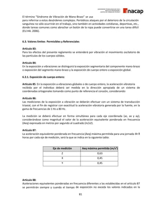 81
El término “Síndrome de Vibración de Mano-Brazo” se usa
para referirse a estos desórdenes complejos. Periódicos ataques por el deterioro de la circulación
sanguínea no sólo ocurrirán en el trabajo, sino también en actividades cotidianas, deportivas, etc.,
donde tareas comunes como abrochar un botón de la ropa puede convertirse en una tarea difícil
(EU.HA. 2006).
6.3. Valores límites Permisibles y Referenciales
Artículo 83:
Para los efectos del presente reglamento se entenderá por vibración el movimiento oscilatorio de
las partículas de los cuerpos sólidos.
Artículo 84:
En la exposición a vibraciones se distinguirá la exposición segmentaria del componente mano-brazo
o exposición del segmento mano-brazo y la exposición de cuerpo entero o exposición global.
6.3.1. Exposición de cuerpo entero:
Artículo 85: En la exposición a vibraciones globales o de cuerpo entero, la aceleración vibratoria
recibida por el individuo deberá ser medida en la dirección apropiada de un sistema de
coordenadas ortogonales tomando como punto de referencia el corazón, considerando:
Artículo 86:
Las mediciones de la exposición a vibración se deberán efectuar con un sistema de transducción
triaxial, con el fin de registrar con exactitud la aceleración vibratoria generada por la fuente, en la
gama de frecuencias de 1 Hz a 80 Hz.
La medición se deberá efectuar en forma simultánea para cada eje coordenada (az, ax y ay),
considerándose como magnitud el valor de la aceleración equivalente ponderada en frecuencia
(Aeq) expresada en metros por segundo al cuadrado (m/s2).
Artículo 87:
La aceleración equivalente ponderada en frecuencia (Aeq) máxima permitida para una jornada de 8
horas por cada eje de medición, será la que se indica en la siguiente tabla:
Artículo 88:
Aceleraciones equivalentes ponderadas en frecuencia diferentes a las establecidas en el artículo 87
se permitirán siempre y cuando el tiempo de exposición no exceda los valores indicados en la
Eje de medición Aeq máxima permitida (m/s2
)
Z 0,63
X 0,45
Y 0,45
 