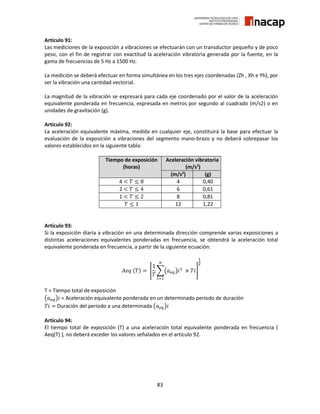 83
Artículo 91:
Las mediciones de la exposición a vibraciones se efectuarán con un transductor pequeño y de poco
peso, con el fin de registrar con exactitud la aceleración vibratoria generada por la fuente, en la
gama de frecuencias de 5 Hz a 1500 Hz.
La medición se deberá efectuar en forma simultánea en los tres ejes coordenadas (Zh , Xh e Yh), por
ser la vibración una cantidad vectorial.
La magnitud de la vibración se expresará para cada eje coordenado por el valor de la aceleración
equivalente ponderada en frecuencia, expresada en metros por segundo al cuadrado (m/s2) o en
unidades de gravitación (g).
Artículo 92:
La aceleración equivalente máxima, medida en cualquier eje, constituirá la base para efectuar la
evaluación de la exposición a vibraciones del segmento mano-brazo y no deberá sobrepasar los
valores establecidos en la siguiente tabla:
Tiempo de exposición
(horas)
Aceleración vibratoria
(m/s2
)
(m/s2
) (g)
4 < 𝑇 ≤ 8 4 0,40
2 < 𝑇 ≤ 4 6 0,61
1 < 𝑇 ≤ 2 8 0,81
𝑇 ≤ 1 12 1,22
Artículo 93:
Si la exposición diaria a vibración en una determinada dirección comprende varias exposiciones a
distintas aceleraciones equivalentes ponderadas en frecuencia, se obtendrá la aceleración total
equivalente ponderada en frecuencia, a partir de la siguiente ecuación:
𝐴𝑒𝑞 (𝑇) = [
1
𝑇
∑(𝑎 𝑒𝑞)𝑖2
× 𝑇𝑖
𝑛
𝑖=1
]
1
2
T = Tiempo total de exposición
(𝑎 𝑒𝑞)𝑖 = Aceleración equivalente ponderada en un determinado periodo de duración
𝑇𝑖 = Duración del período a una determinada (𝑎 𝑒𝑞)𝑖
Artículo 94:
El tiempo total de exposición (T) a una aceleración total equivalente ponderada en frecuencia (
Aeq(T) ), no deberá exceder los valores señalados en el artículo 92.
 